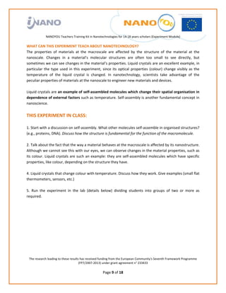                                                                
                                                             
                                                             
                                                             
                                                             
               NANOYOU Teachers Training Kit in Nanotechnologies for 14‐18 years scholars (Experiment Module) 
                                                                                                                             
WHAT CAN THIS EXPERIMENT TEACH ABOUT NANOTECHNOLOGY? 
The  properties  of  materials  at  the  macroscale  are  affected  by  the  structure  of  the  material  at  the 
nanoscale.  Changes  in  a  material’s  molecular  structures  are  often  too  small  to  see  directly,  but 
sometimes we can see changes in the material’s properties. Liquid crystals are an excellent example, in 
particular  the  type  used  in  this  experiment,  since  its  optical  properties  (colour)  change  visibly  as  the 
temperature  of  the  liquid  crystal  is  changed.  In  nanotechnology,  scientists  take  advantage  of  the 
peculiar properties of materials at the nanoscale to engineer new materials and devices. 
 
Liquid crystals are an example of self‐assembled molecules which change their spatial organisation in 
dependence of external factors such as temperature. Self‐assembly is another fundamental concept in 
nanoscience. 
 
THIS EXPERIMENT IN CLASS: 
 
1. Start with a discussion on self‐assembly. What other molecules self‐assemble in organised structures? 
(e.g., proteins, DNA). Discuss how the structure is fundamental for the function of the macromolecule. 
 
2. Talk about the fact that the way a material behaves at the macroscale is affected by its nanostructure. 
Although we cannot see this with our eyes, we can observe changes in the material properties, such as 
its  colour.  Liquid  crystals  are  such  an  example:  they  are  self‐assembled  molecules  which  have  specific 
properties, like colour, depending on the structure they have.  
 
4. Liquid crystals that change colour with temperature. Discuss how they work. Give examples (small flat 
thermometers, sensors, etc.) 
 
5.  Run  the  experiment  in  the  lab  (details  below)  dividing  students  into  groups  of  two  or  more  as 
required. 
 
 
 
 
 
 
 
 
    The research leading to these results has received funding from the European Community's Seventh Framework Programme 
                                         (FP7/2007‐2013) under grant agreement n° 233433 
                                                              
                                                       Page 9 of 18 
 
 