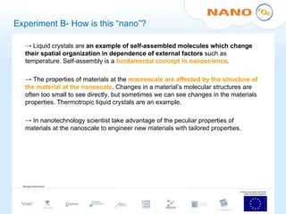 Experiment B- How is this “nano”? Liquid crystals are  an example of self-assembled molecules which change their spatial organization in dependence of external factors  such as temperature. Self-assembly is a  fundamental concept in nanoscience . The properties of materials at the  macroscale are affected by the structure of the material at the nanoscale . Changes in a material’s molecular structures are often too small to see directly, but sometimes we can see changes in the materials properties. Thermotropic liquid crystals are an example. In nanotechnology scientist take advantage of the peculiar properties of materials at the nanoscale to engineer new materials with tailored properties. 