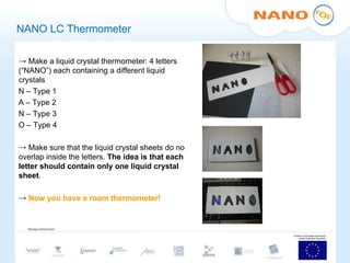 NANO LC Thermometer Make a liquid crystal thermometer: 4 letters (“NANO”) each containing a different liquid crystals N – Type 1 A – Type 2 N – Type 3 O – Type 4 Make sure that the liquid crystal sheets do no overlap inside the letters.  The idea is that each letter should contain only one liquid crystal sheet . Now you have a room thermometer!  