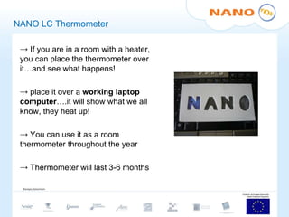 NANO LC Thermometer If you are in a room with a heater, you can place the thermometer over it…and see what happens!  place it over a  working laptop computer ….it will show what we all know, they heat up! You can use it as a room thermometer throughout the year Thermometer will last 3-6 months 