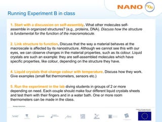 Running Experiment B in class 1. Start with a discussion on self-assembly .  What other molecules self-assemble in organized structures? (e.g., proteins, DNA).  Discuss how the structure is fundamental for the function of the macromolecule.   2. Link structure to function .  Discuss   that the way a material behaves at the macroscale is affected by its nanostructure. Although we cannot see this with our eyes, we can observe changes in the material properties, such as its colour. Liquid crystals are such an example: they are self-assembled molecules which have specific properties, like colour, depending on the structure they have.    4. Liquid crystals that change colour with temperature . Discuss how they work. Give examples (small flat thermometers, sensors etc.)   5. Run the experiment in the lab  diving students in groups of 2 or more depending on need. Each couple should make four different liquid crystals sheets and test them with their fingers and in a water bath. One or more room thermometers can be made in the class. 