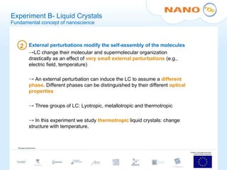 Experiment B- Liquid Crystals Fundamental concept of nanoscience External perturbations modify the self-assembly of the molecules LC change their molecular and supermolecular organization drastically as an effect of  very small external perturbations  (e.g., electric field, temperature) An external perturbation can induce the LC to assume a  different phase . Different phases can be distinguished by their different  optical properties Three groups of LC: Lyotropic, metallotropic and thermotropic In this experiment we study  thermotropic  liquid crystals: change structure with temperature. 2 