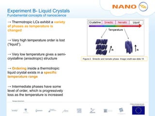Experiment B- Liquid Crystals Fundamental concepts of nanoscience Thermotropic LCs exhibit a  variety of phases as temperature is changed Very high temperature order is lost (“liquid”). Very low temperature gives a semi-crystalline (anisotropic) structure Ordering  inside a thermotropic liquid crystal exists in a  specific temperature range Intermediate phases have some level of order, which is progressively loss as the temperature is increased Figure 2.  Smectic and nematic phase. Image credit see slide 15 