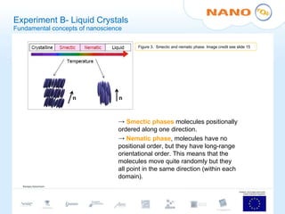 Experiment B- Liquid Crystals Fundamental concepts of nanoscience Smectic phases  molecules positionally ordered along one direction. Nematic phase , molecules have no positional order, but they have long-range orientational order. This means that the molecules move quite randomly but they all point in the same direction (within each domain).  Figure 3.  Smectic and nematic phase. Image credit see slide 15 