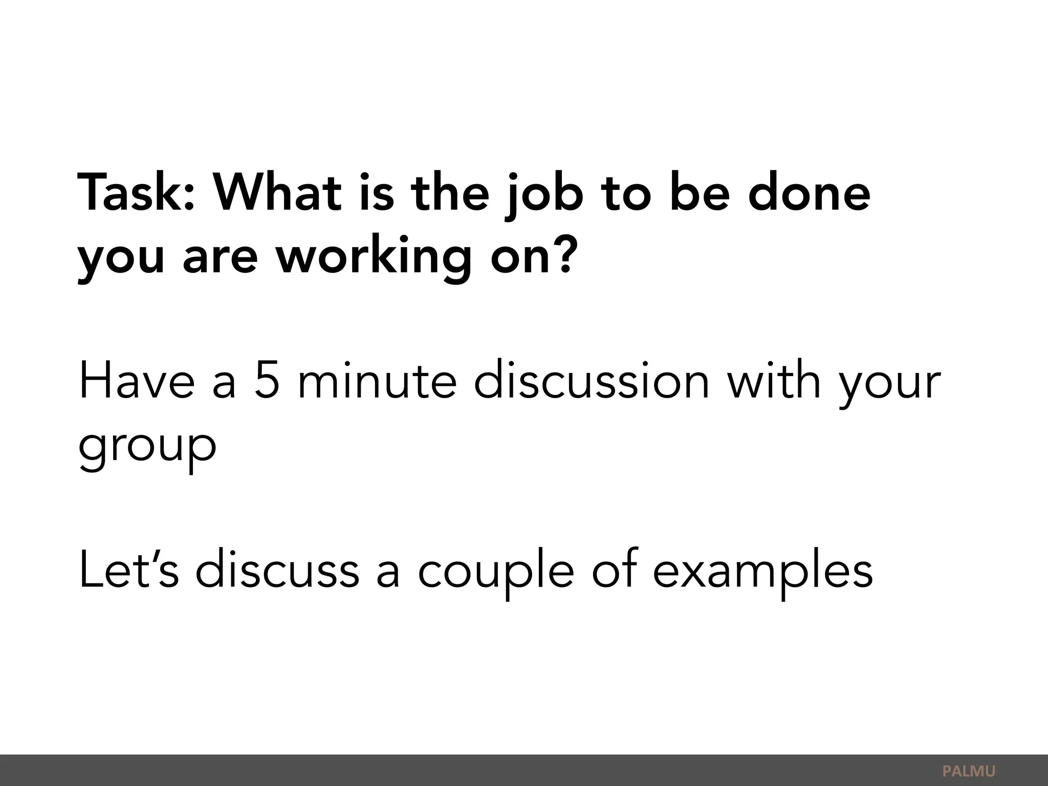 Task: What is the job to be done
you are working on?
Have a 5 minute discussion with your
group
Let’s discuss a couple of examples
PALMU	
  
 