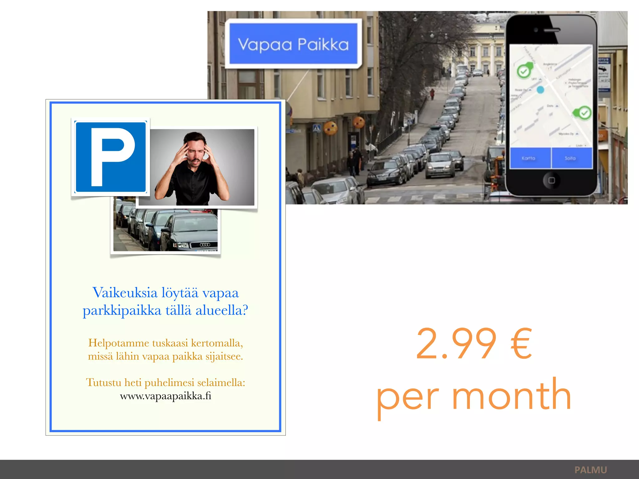 PALMU	
  
Vaikeuksia löytää vapaa
parkkipaikka tällä alueella?
Helpotamme tuskaasi kertomalla,
missä lähin vapaa paikka sijaitsee.
Tutustu heti puhelimesi selaimella:
www.vapaapaikka.ﬁ
2.99 €
per month
 