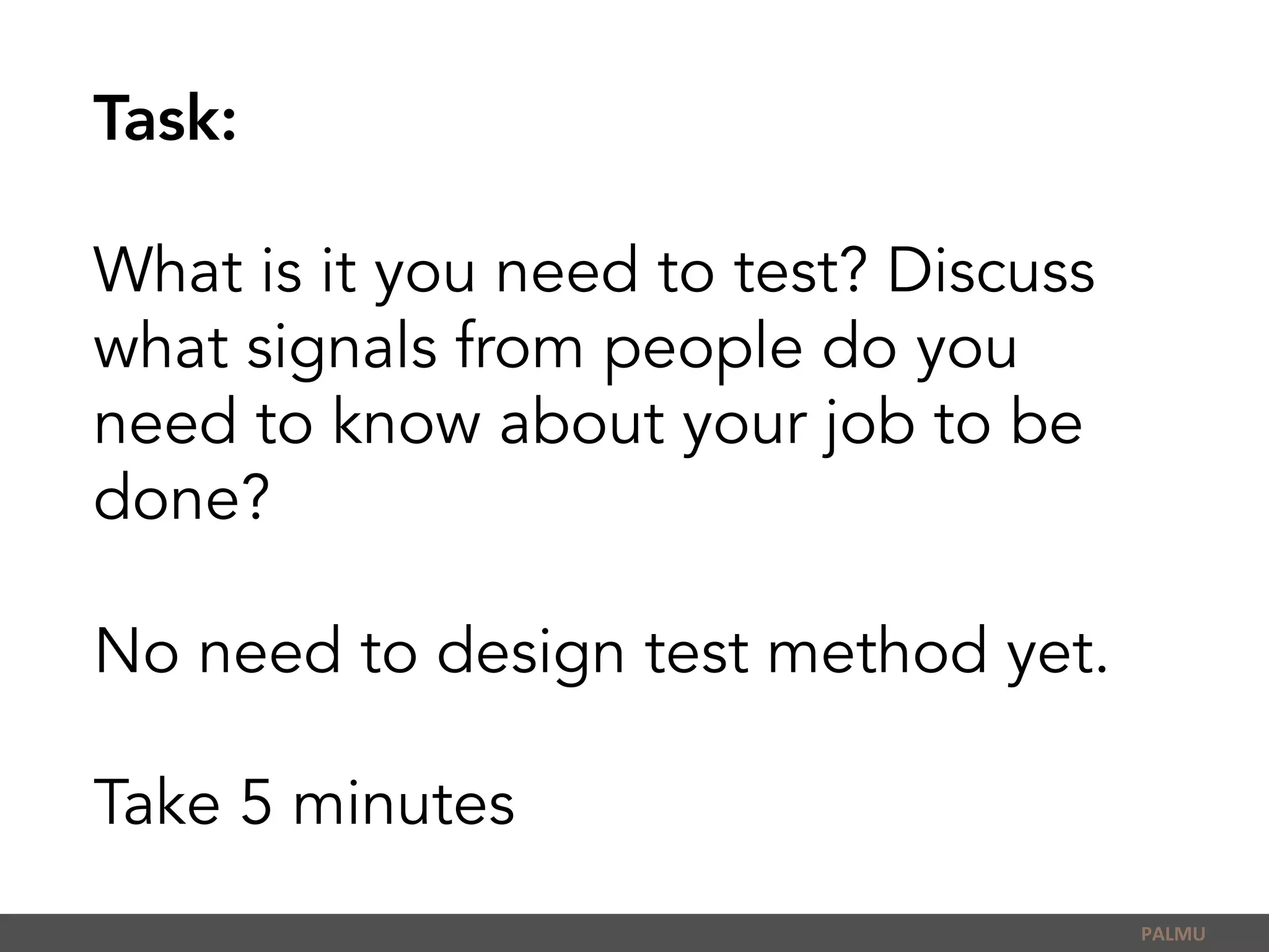 Task:
What is it you need to test? Discuss
what signals from people do you
need to know about your job to be
done?
No need to design test method yet.
Take 5 minutes
PALMU	
  
 