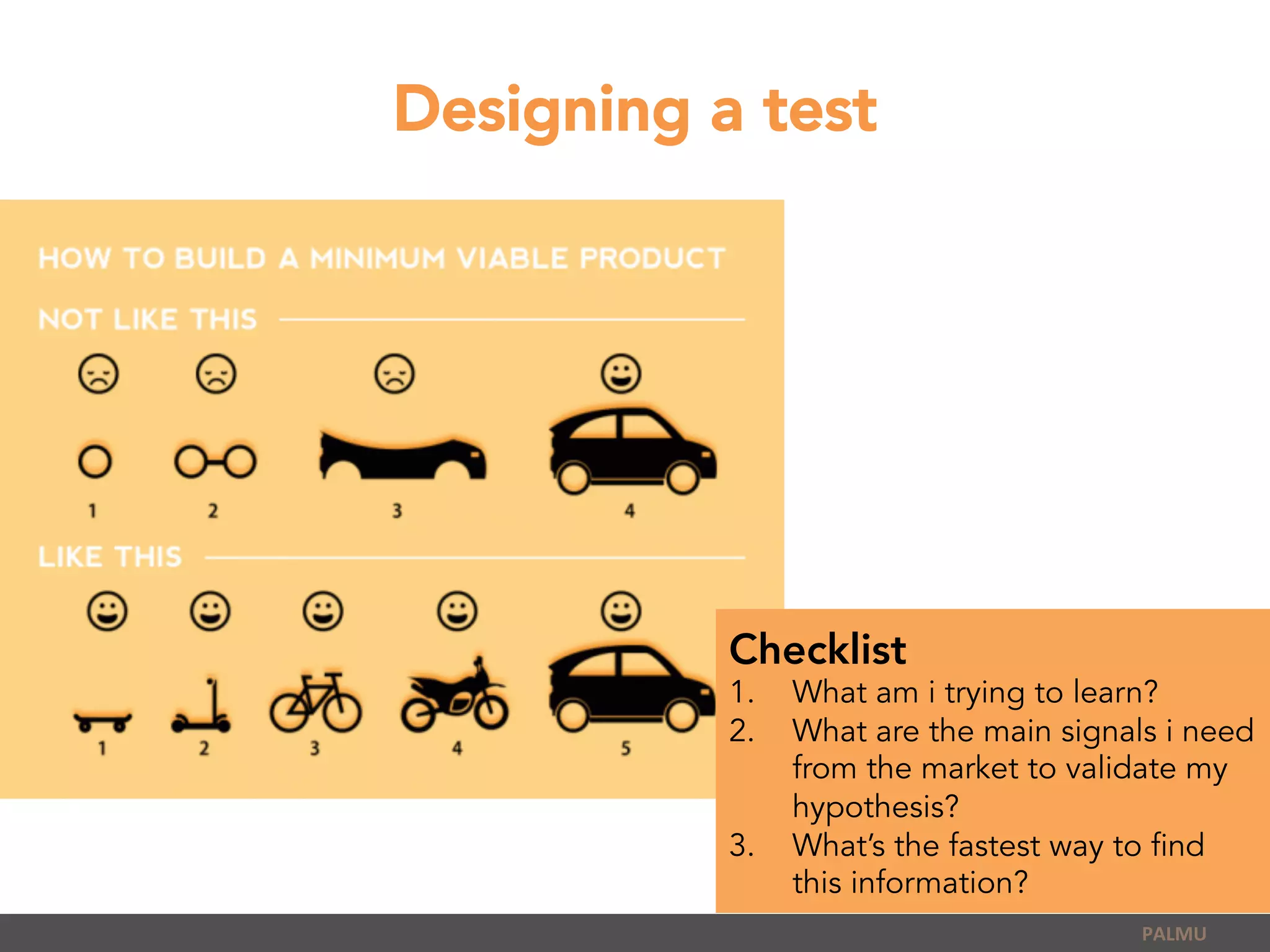 Designing a test
PALMU	
  
Checklist
1.  What am i trying to learn?
2.  What are the main signals i need
from the market to validate my
hypothesis?
3.  What’s the fastest way to find
this information?
 