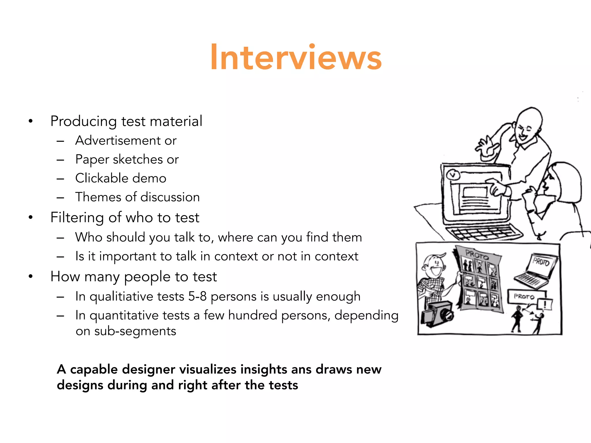 Interviews
•  Producing test material
–  Advertisement or
–  Paper sketches or
–  Clickable demo
–  Themes of discussion
•  Filtering of who to test
–  Who should you talk to, where can you find them
–  Is it important to talk in context or not in context
•  How many people to test
–  In qualitiative tests 5-8 persons is usually enough
–  In quantitative tests a few hundred persons, depending
on sub-segments
A capable designer visualizes insights ans draws new
designs during and right after the tests
 