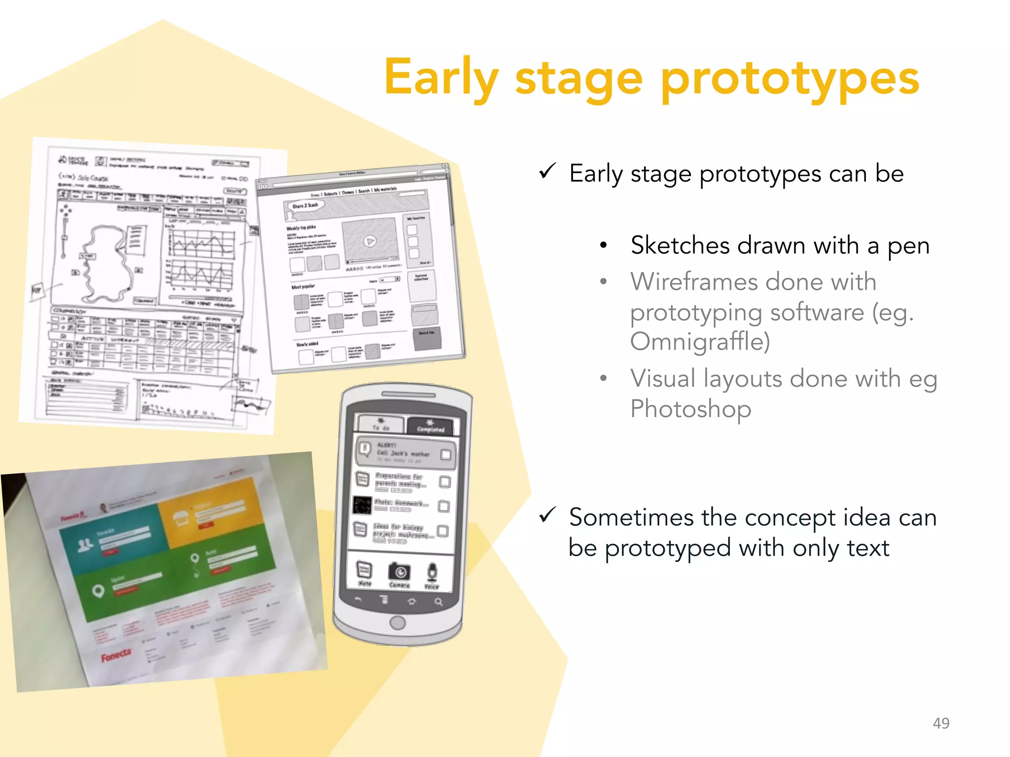 Early stage prototypes
ü  Early stage prototypes can be
•  Sketches drawn with a pen
•  Wireframes done with
prototyping software (eg.
Omnigraffle)
•  Visual layouts done with eg
Photoshop
ü  Sometimes the concept idea can
be prototyped with only text
49	
  
 