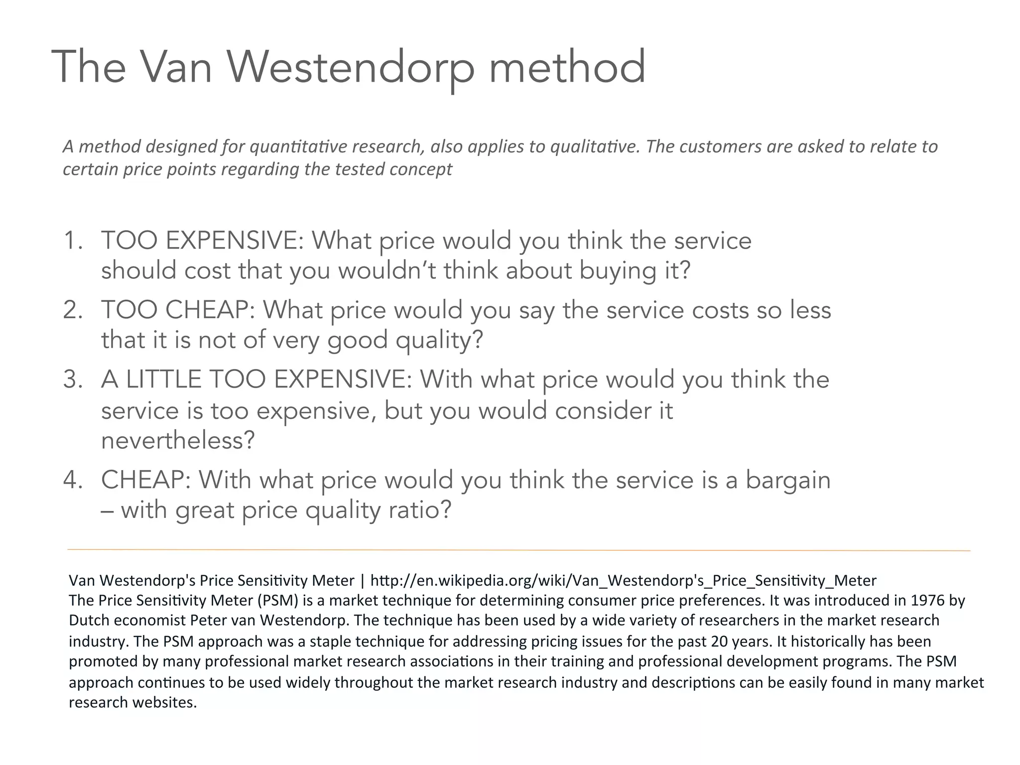 The Van Westendorp method
1.  TOO EXPENSIVE: What price would you think the service
should cost that you wouldn’t think about buying it?
2.  TOO CHEAP: What price would you say the service costs so less
that it is not of very good quality?
3.  A LITTLE TOO EXPENSIVE: With what price would you think the
service is too expensive, but you would consider it
nevertheless?
4.  CHEAP: With what price would you think the service is a bargain
– with great price quality ratio?
A	
  method	
  designed	
  for	
  quan8ta8ve	
  research,	
  also	
  applies	
  to	
  qualita8ve.	
  The	
  customers	
  are	
  asked	
  to	
  relate	
  to	
  
certain	
  price	
  points	
  regarding	
  the	
  tested	
  concept	
  
Van	
  Westendorp's	
  Price	
  Sensi6vity	
  Meter	
  |	
  hdp://en.wikipedia.org/wiki/Van_Westendorp's_Price_Sensi6vity_Meter	
  
The	
  Price	
  Sensi6vity	
  Meter	
  (PSM)	
  is	
  a	
  market	
  technique	
  for	
  determining	
  consumer	
  price	
  preferences.	
  It	
  was	
  introduced	
  in	
  1976	
  by	
  
Dutch	
  economist	
  Peter	
  van	
  Westendorp.	
  The	
  technique	
  has	
  been	
  used	
  by	
  a	
  wide	
  variety	
  of	
  researchers	
  in	
  the	
  market	
  research	
  
industry.	
  The	
  PSM	
  approach	
  was	
  a	
  staple	
  technique	
  for	
  addressing	
  pricing	
  issues	
  for	
  the	
  past	
  20	
  years.	
  It	
  historically	
  has	
  been	
  
promoted	
  by	
  many	
  professional	
  market	
  research	
  associa6ons	
  in	
  their	
  training	
  and	
  professional	
  development	
  programs.	
  The	
  PSM	
  
approach	
  con6nues	
  to	
  be	
  used	
  widely	
  throughout	
  the	
  market	
  research	
  industry	
  and	
  descrip6ons	
  can	
  be	
  easily	
  found	
  in	
  many	
  market	
  
research	
  websites.	
  
 