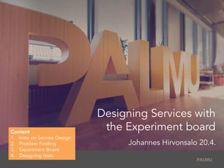  	
  PALMU	
  
Designing Services with
the Experiment board
Johannes Hirvonsalo 20.4.
Content
1.  Intro on Service Design
2.  Problem Finding
3.  Experiment Board
4.  Designing tests
 