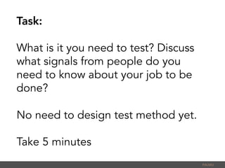 Task:
What is it you need to test? Discuss
what signals from people do you
need to know about your job to be
done?
No need to design test method yet.
Take 5 minutes
PALMU	
  
 