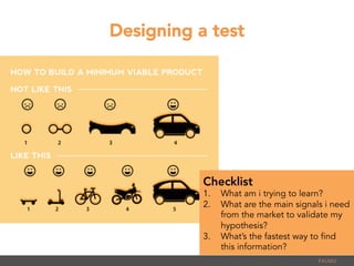 Designing a test
PALMU	
  
Checklist
1.  What am i trying to learn?
2.  What are the main signals i need
from the market to validate my
hypothesis?
3.  What’s the fastest way to find
this information?
 