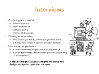 Interviews
•  Producing test material
–  Advertisement or
–  Paper sketches or
–  Clickable demo
–  Themes of discussion
•  Filtering of who to test
–  Who should you talk to, where can you find them
–  Is it important to talk in context or not in context
•  How many people to test
–  In qualitiative tests 5-8 persons is usually enough
–  In quantitative tests a few hundred persons, depending
on sub-segments
A capable designer visualizes insights ans draws new
designs during and right after the tests
 