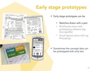 Early stage prototypes
ü  Early stage prototypes can be
•  Sketches drawn with a pen
•  Wireframes done with
prototyping software (eg.
Omnigraffle)
•  Visual layouts done with eg
Photoshop
ü  Sometimes the concept idea can
be prototyped with only text
49	
  
 