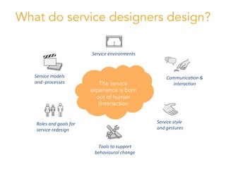 Service	
  models	
  
and	
  -­‐processes	
  
Roles	
  and	
  goals	
  for	
  
service	
  redesign	
  
Service	
  environments	
  
Service	
  style	
  
and	
  gestures	
  
Communica8on	
  &	
  
interac8on	
  
Tools	
  to	
  support	
  
behavioural	
  change	
  
The service
experience is born
out of human
(inter)action
What do service designers design?
 