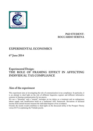 PhD STUDENT:
BOCCARDO SERENA
	
  
	
  
EXPERIMENTAL ECONOMICS
6th
June 2014
Experimental Design:
THE ROLE OF FRAMING EFFECT IN AFFECTING
INDIVIDUAL TAX COMPLIANCE
	
  
	
  
Aim of the experiment
	
  
This experiment aims at investigating the role of communication in tax compliance. In particular, it
is an attempt to shed light on the role of different linguistics register and different informative
contents in framing communication for tax payers.
We use a “threating” and a “neutral” messages on tax duties as a treatment and an endogenous
labour supply task modification build on a traditional ASY framework. Deviations of declared
income from earned income measure the individual degrees of tax avoidance.
Overall, the results would contribute to shed lights on the discussed utility of the Prospect Theory
versus EUT in explaining the Yitzhaki puzzle.
 