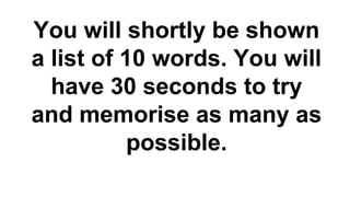 You will shortly be shown
a list of 10 words. You will
have 30 seconds to try
and memorise as many as
possible.

 
