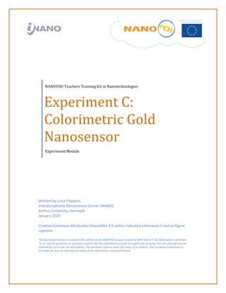                                                                                                                                               

 

 

 

 

 




         NANOYOU Teachers Training Kit in Nanotechnologies 



        Experiment C: 
        Colorimetric Gold 
        Nanosensor 
         Experiment Module  




    Written by Luisa Filipponi  
    Interdisciplinary Nanoscience Center (iNANO) 
    Aarhus University, Denmark 
    January 2010 
     
    Creative Commons Attribution ShareAlike 3.0 unless indicated otherwise in text or figure 
    captions. 
     
    This document has been created in the context of the NANOYOU project as part of WP4 Task 4.1. All information is provided 
    “as is” and no guarantee or warranty is given that the information is fit for any particular purpose. The user thereof uses the 
    information at its sole risk and liability. The document reflects solely the views of its authors. The European Commission is 
    not liable for any use that may be made of the information contained therein. 
     
     
 