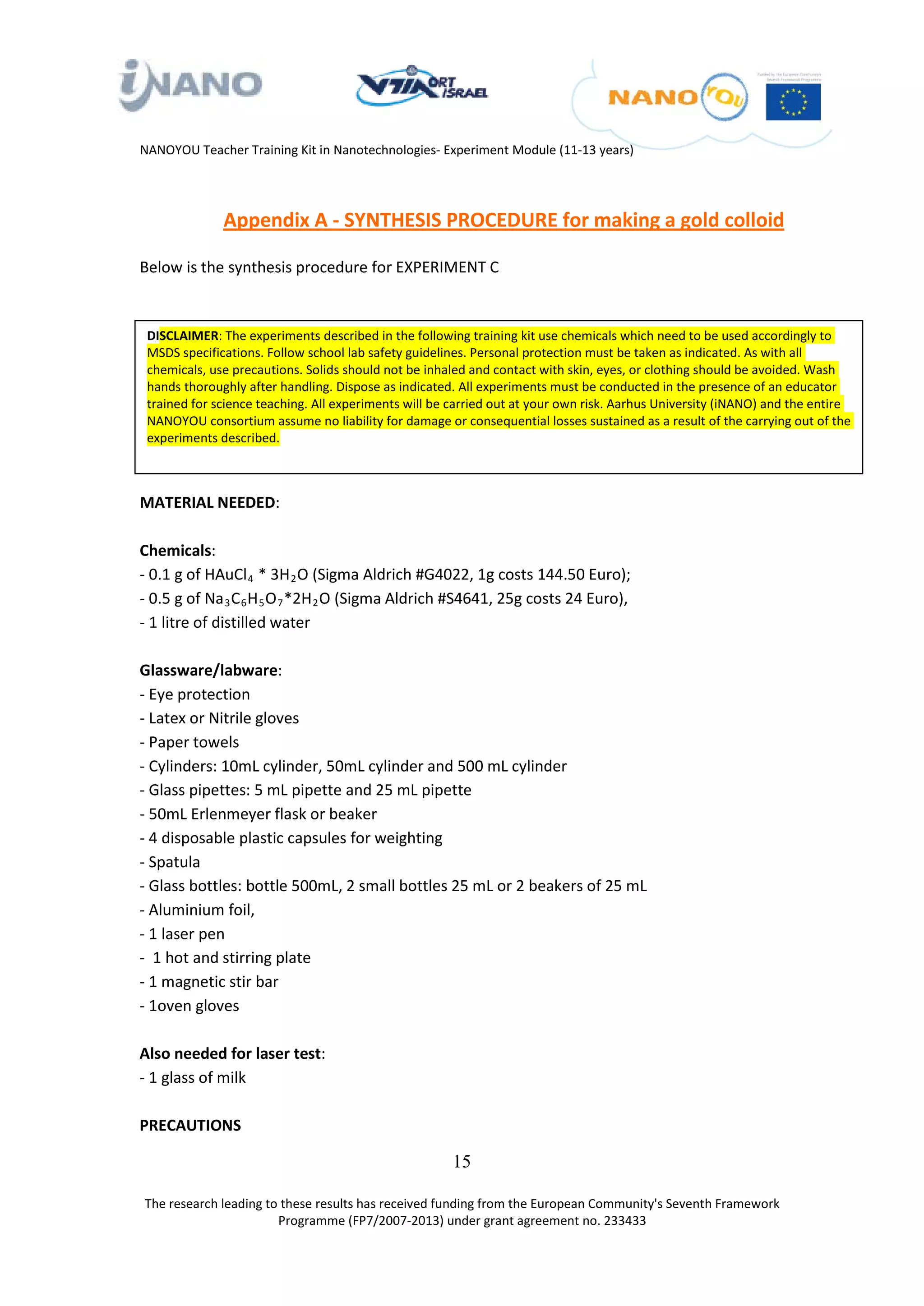 NANOYOU Teacher Training Kit in Nanotechnologies- Experiment Module (11-13 years)




              Appendix A - SYNTHESIS PROCEDURE for making a gold colloid

Below is the synthesis procedure for EXPERIMENT C


 DISCLAIMER: The experiments described in the following training kit use chemicals which need to be used accordingly to
 MSDS specifications. Follow school lab safety guidelines. Personal protection must be taken as indicated. As with all
 chemicals, use precautions. Solids should not be inhaled and contact with skin, eyes, or clothing should be avoided. Wash
 hands thoroughly after handling. Dispose as indicated. All experiments must be conducted in the presence of an educator
 trained for science teaching. All experiments will be carried out at your own risk. Aarhus University (iNANO) and the entire
 NANOYOU consortium assume no liability for damage or consequential losses sustained as a result of the carrying out of the
 experiments described.



MATERIAL NEEDED:

Chemicals:
- 0.1 g of HAuCl 4 * 3H 2 O (Sigma Aldrich #G4022, 1g costs 144.50 Euro);
                          R   R                   R   R




- 0.5 g of Na 3 C 6 H 5 O 7 *2H 2 O (Sigma Aldrich #S4641, 25g costs 24 Euro),
              R   R   R   R       R   R   R   R           R   R




- 1 litre of distilled water

Glassware/labware:
- Eye protection
- Latex or Nitrile gloves
- Paper towels
- Cylinders: 10mL cylinder, 50mL cylinder and 500 mL cylinder
- Glass pipettes: 5 mL pipette and 25 mL pipette
- 50mL Erlenmeyer flask or beaker
- 4 disposable plastic capsules for weighting
- Spatula
- Glass bottles: bottle 500mL, 2 small bottles 25 mL or 2 beakers of 25 mL
- Aluminium foil,
- 1 laser pen
- 1 hot and stirring plate
- 1 magnetic stir bar
- 1oven gloves

Also needed for laser test:
- 1 glass of milk

PRECAUTIONS

                                                                  15

The research leading to these results has received funding from the European Community's Seventh Framework
                       Programme (FP7/2007-2013) under grant agreement no. 233433
 