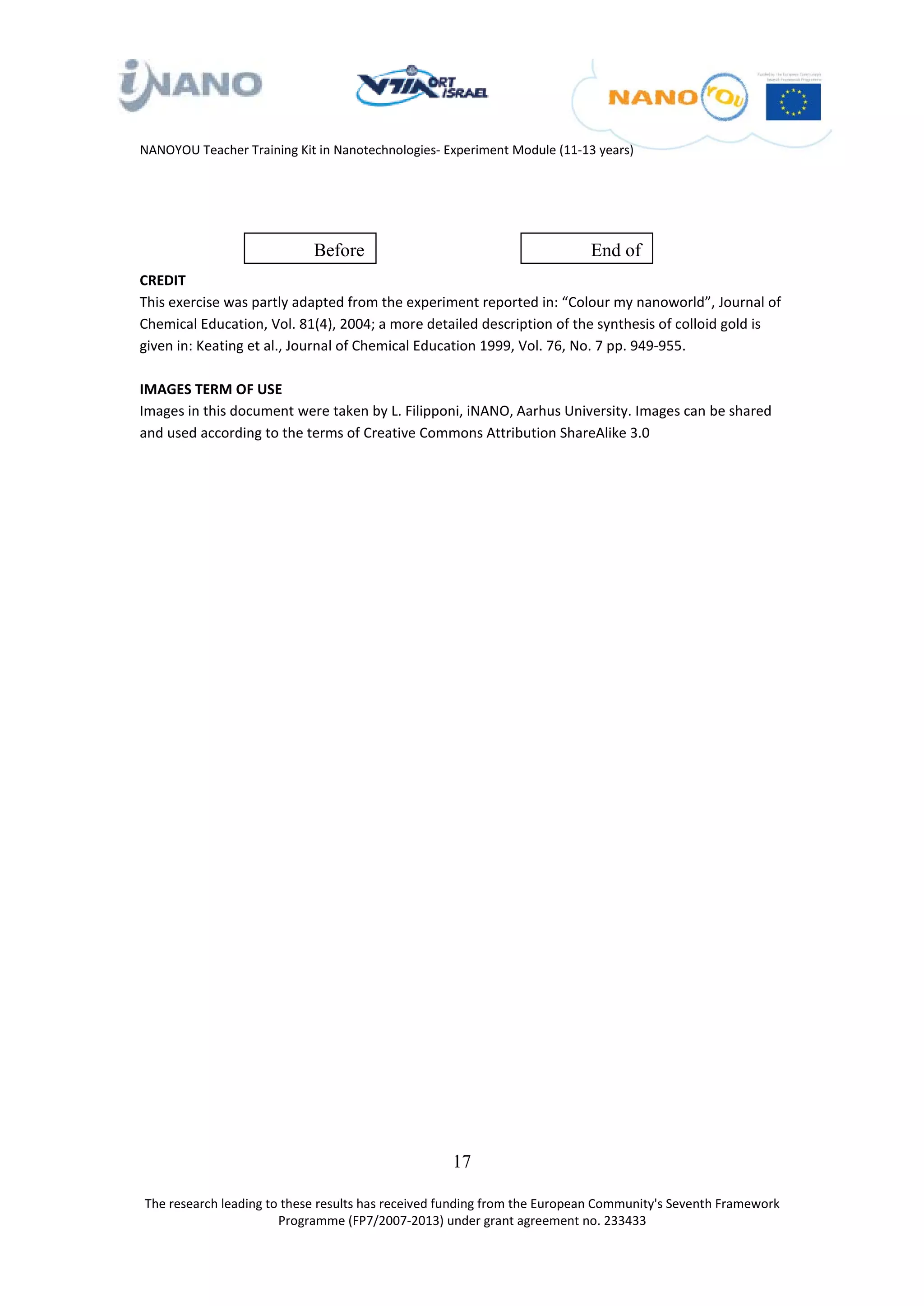 NANOYOU Teacher Training Kit in Nanotechnologies- Experiment Module (11-13 years)




                            Before                                        End of
CREDIT
This exercise was partly adapted from the experiment reported in: “Colour my nanoworld”, Journal of
Chemical Education, Vol. 81(4), 2004; a more detailed description of the synthesis of colloid gold is
given in: Keating et al., Journal of Chemical Education 1999, Vol. 76, No. 7 pp. 949-955.

IMAGES TERM OF USE
Images in this document were taken by L. Filipponi, iNANO, Aarhus University. Images can be shared
and used according to the terms of Creative Commons Attribution ShareAlike 3.0




                                                   17

The research leading to these results has received funding from the European Community's Seventh Framework
                       Programme (FP7/2007-2013) under grant agreement no. 233433
 