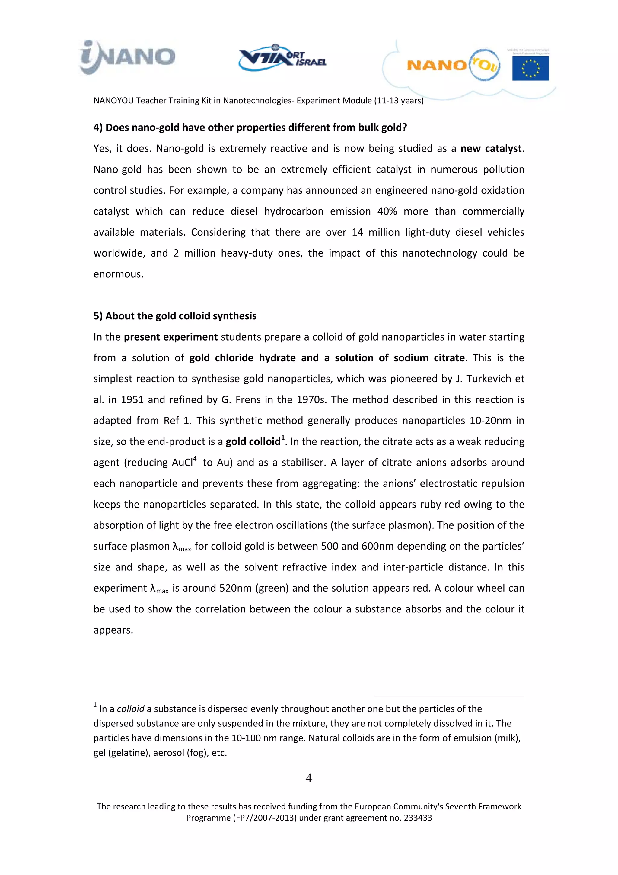 NANOYOU Teacher Training Kit in Nanotechnologies- Experiment Module (11-13 years)

4) Does nano-gold have other properties different from bulk gold?
Yes, it does. Nano-gold is extremely reactive and is now being studied as a new catalyst.
Nano-gold has been shown to be an extremely efficient catalyst in numerous pollution
control studies. For example, a company has announced an engineered nano-gold oxidation
catalyst which can reduce diesel hydrocarbon emission 40% more than commercially
available materials. Considering that there are over 14 million light-duty diesel vehicles
worldwide, and 2 million heavy-duty ones, the impact of this nanotechnology could be
enormous.


5) About the gold colloid synthesis
In the present experiment students prepare a colloid of gold nanoparticles in water starting
from a solution of gold chloride hydrate and a solution of sodium citrate. This is the
simplest reaction to synthesise gold nanoparticles, which was pioneered by J. Turkevich et
al. in 1951 and refined by G. Frens in the 1970s. The method described in this reaction is
adapted from Ref 1. This synthetic method generally produces nanoparticles 10-20nm in
size, so the end-product is a gold colloid 1. In the reaction, the citrate acts as a weak reducing
                                             P0F   P




                               4-
agent (reducing AuCl to Au) and as a stabiliser. A layer of citrate anions adsorbs around
                               P    P




each nanoparticle and prevents these from aggregating: the anions’ electrostatic repulsion
keeps the nanoparticles separated. In this state, the colloid appears ruby-red owing to the
absorption of light by the free electron oscillations (the surface plasmon). The position of the
surface plasmon λ max for colloid gold is between 500 and 600nm depending on the particles’
                       R   R




size and shape, as well as the solvent refractive index and inter-particle distance. In this
experiment λ max is around 520nm (green) and the solution appears red. A colour wheel can
               R   R




be used to show the correlation between the colour a substance absorbs and the colour it
appears.




1
 In a colloid a substance is dispersed evenly throughout another one but the particles of the
dispersed substance are only suspended in the mixture, they are not completely dissolved in it. The
particles have dimensions in the 10-100 nm range. Natural colloids are in the form of emulsion (milk),
gel (gelatine), aerosol (fog), etc.

                                                       4

The research leading to these results has received funding from the European Community's Seventh Framework
                       Programme (FP7/2007-2013) under grant agreement no. 233433
 