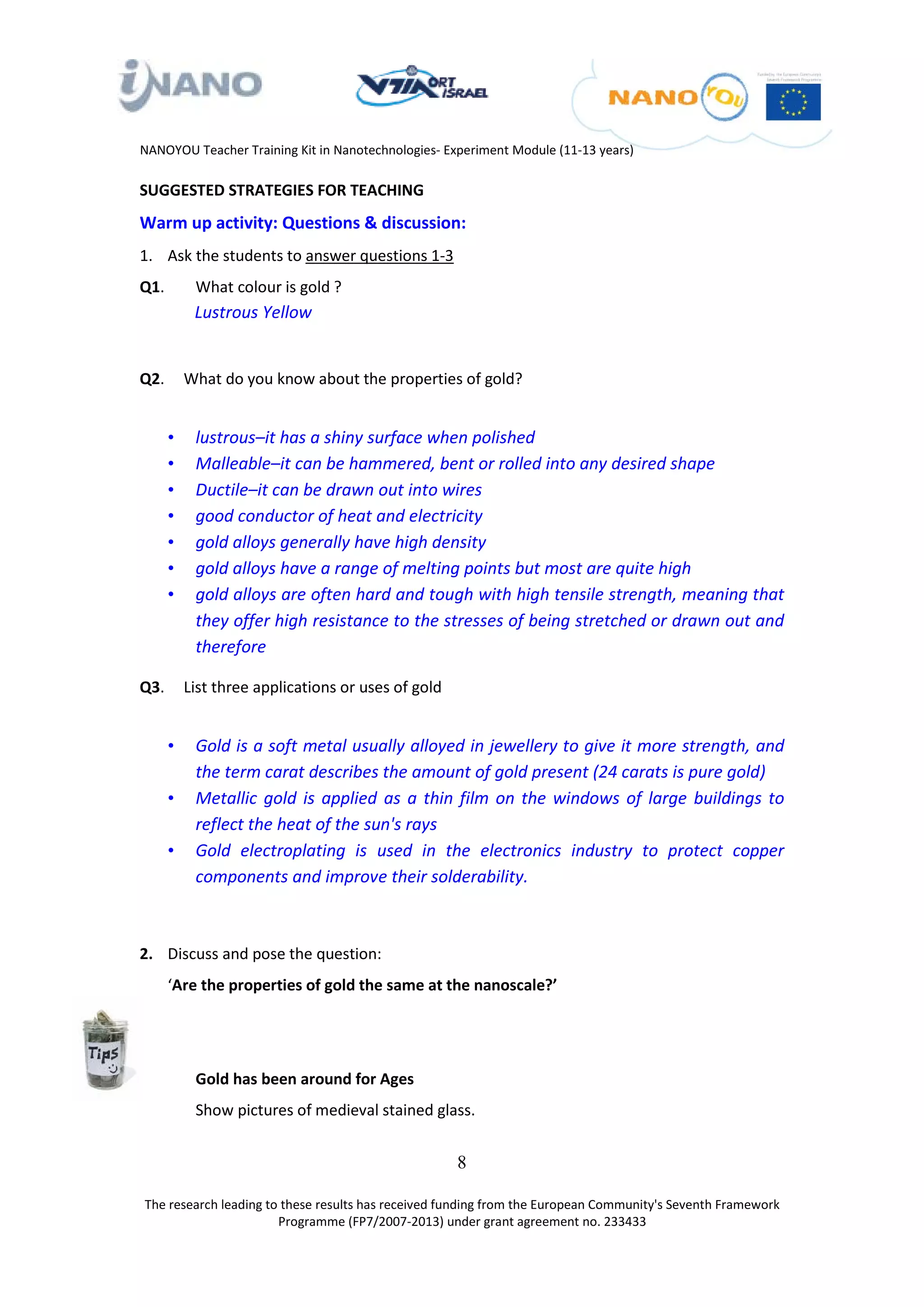 NANOYOU Teacher Training Kit in Nanotechnologies- Experiment Module (11-13 years)

SUGGESTED STRATEGIES FOR TEACHING
Warm up activity: Questions & discussion:
1. Ask the students to answer questions 1-3
Q1.        What colour is gold ?
           Lustrous Yellow


Q2.       What do you know about the properties of gold?


      •    lustrous–it has a shiny surface when polished
      •    Malleable–it can be hammered, bent or rolled into any desired shape
      •    Ductile–it can be drawn out into wires
      •    good conductor of heat and electricity
      •    gold alloys generally have high density
      •    gold alloys have a range of melting points but most are quite high
      •    gold alloys are often hard and tough with high tensile strength, meaning that
           they offer high resistance to the stresses of being stretched or drawn out and
           therefore

Q3.       List three applications or uses of gold


      •    Gold is a soft metal usually alloyed in jewellery to give it more strength, and
           the term carat describes the amount of gold present (24 carats is pure gold)
      •    Metallic gold is applied as a thin film on the windows of large buildings to
           reflect the heat of the sun's rays
      •    Gold electroplating is used in the electronics industry to protect copper
           components and improve their solderability.



2. Discuss and pose the question:
      ‘Are the properties of gold the same at the nanoscale?’




           Gold has been around for Ages
           Show pictures of medieval stained glass.


                                                    8

The research leading to these results has received funding from the European Community's Seventh Framework
                       Programme (FP7/2007-2013) under grant agreement no. 233433
 