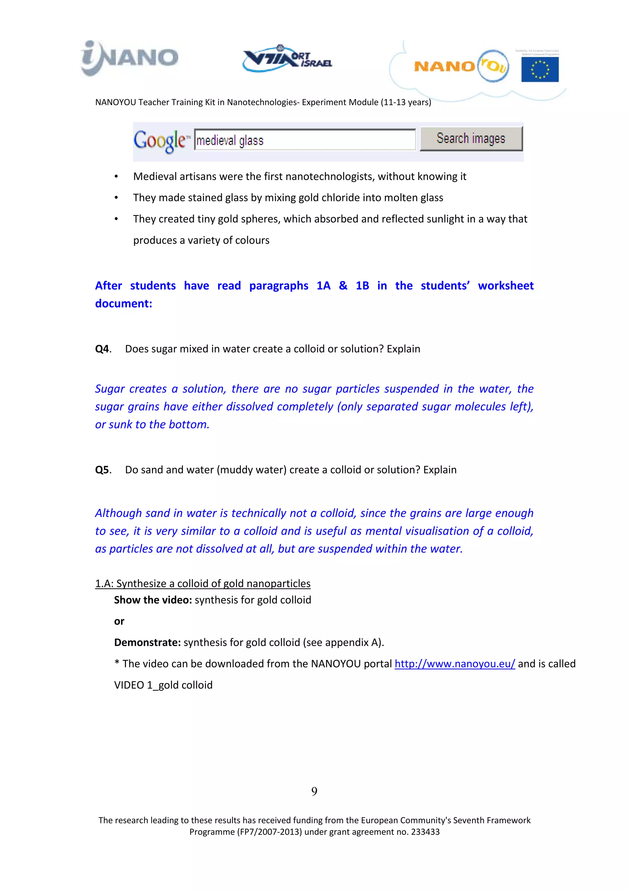NANOYOU Teacher Training Kit in Nanotechnologies- Experiment Module (11-13 years)




      •     Medieval artisans were the first nanotechnologists, without knowing it
      •     They made stained glass by mixing gold chloride into molten glass
      •     They created tiny gold spheres, which absorbed and reflected sunlight in a way that
            produces a variety of colours


After students have read paragraphs 1A & 1B in the students’ worksheet
document:


Q4.        Does sugar mixed in water create a colloid or solution? Explain


Sugar creates a solution, there are no sugar particles suspended in the water, the
sugar grains have either dissolved completely (only separated sugar molecules left),
or sunk to the bottom.


Q5.        Do sand and water (muddy water) create a colloid or solution? Explain


Although sand in water is technically not a colloid, since the grains are large enough
to see, it is very similar to a colloid and is useful as mental visualisation of a colloid,
as particles are not dissolved at all, but are suspended within the water.

1.A: Synthesize a colloid of gold nanoparticles
    Show the video: synthesis for gold colloid
      or
      Demonstrate: synthesis for gold colloid (see appendix A).
      * The video can be downloaded from the NANOYOU portal http://www.nanoyou.eu/ and is called
                                                                        0T                            0T




      VIDEO 1_gold colloid




                                                    9

The research leading to these results has received funding from the European Community's Seventh Framework
                       Programme (FP7/2007-2013) under grant agreement no. 233433
 