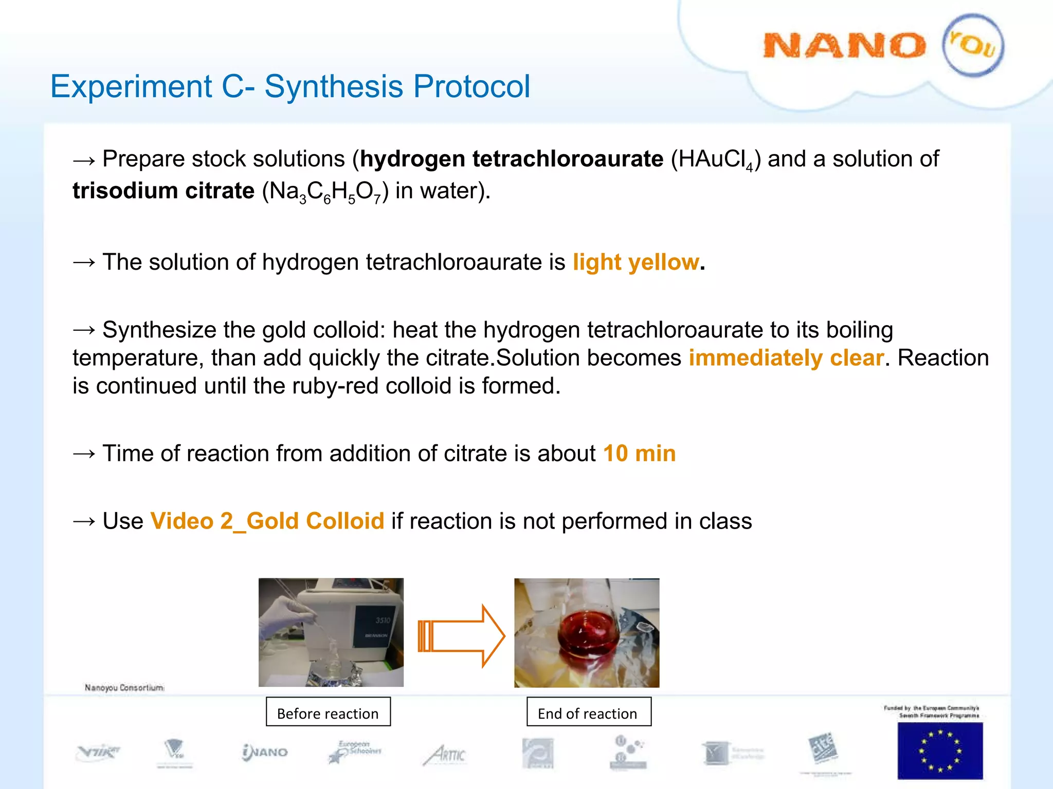 Experiment C- Synthesis Protocol Prepare stock solutions ( hydrogen tetrachloroaurate  (HAuCl 4 )   and a solution of  trisodium citrate  (Na 3 C 6 H 5 O 7 ) in water).  The solution of hydrogen tetrachloroaurate is  light yellow . Synthesize the gold colloid: heat the hydrogen tetrachloroaurate to its boiling temperature, than add quickly the citrate.Solution becomes  immediately clear . Reaction is continued until the ruby-red colloid is formed. Time of reaction from addition of citrate is about  10 min Use  Video 2_Gold Colloid  if reaction is not performed in class Before reaction End of  reaction 