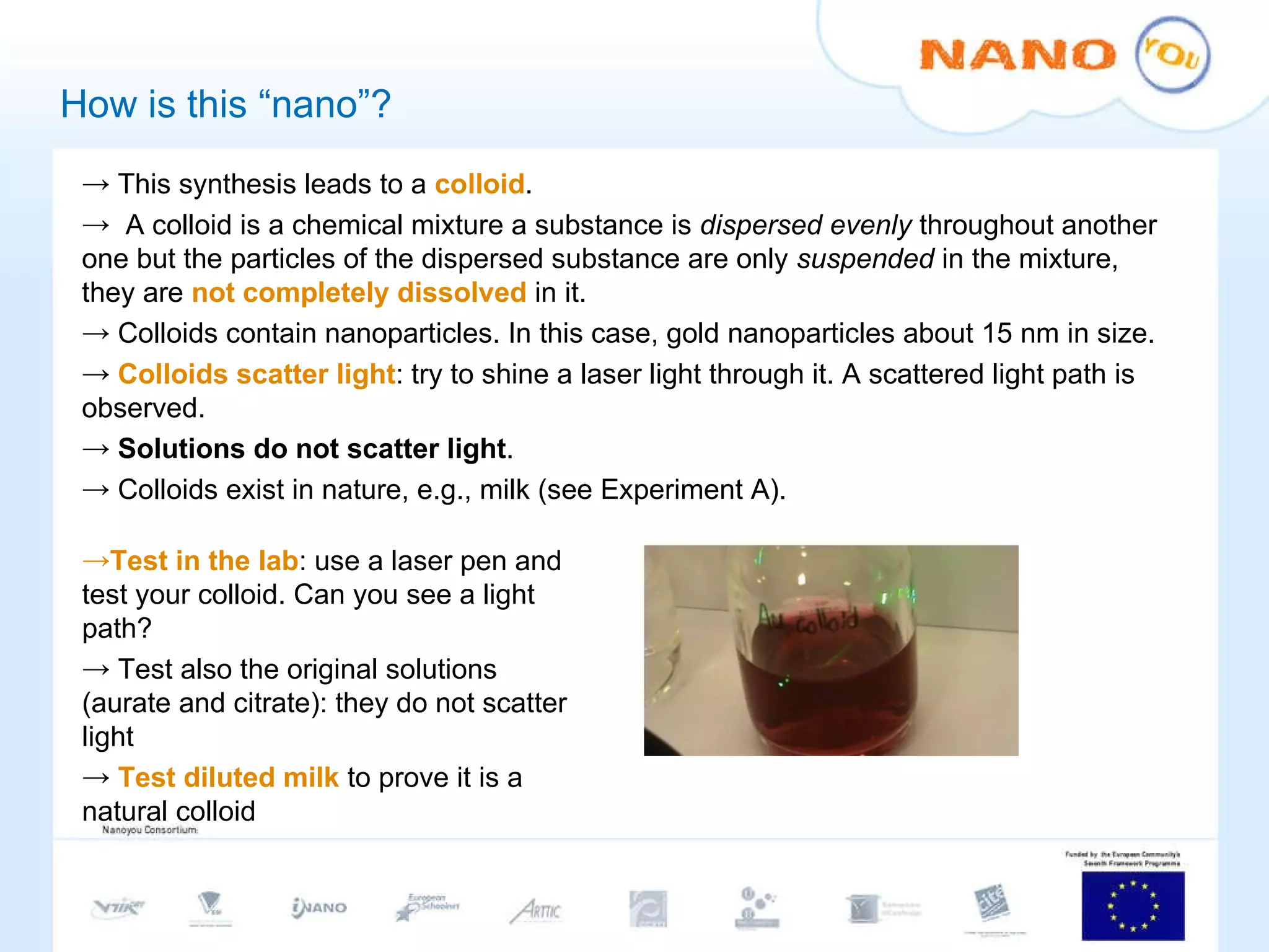 How is this “nano”? This synthesis leads to a  colloid .  A colloid is a chemical mixture a substance is  dispersed evenly  throughout another one but the particles of the dispersed substance are only  suspended  in the mixture, they are  not completely dissolved  in it. Colloids contain nanoparticles. In this case, gold nanoparticles about 15 nm in size. Colloids scatter light : try to shine a laser light through it. A scattered light path is observed.  Solutions do not scatter light . Colloids exist in nature, e.g., milk (see Experiment A).  Test in the lab : use a laser pen and test your colloid. Can you see a light path? Test also the original solutions (aurate and citrate): they do not scatter light Test diluted milk  to prove it is a natural colloid 