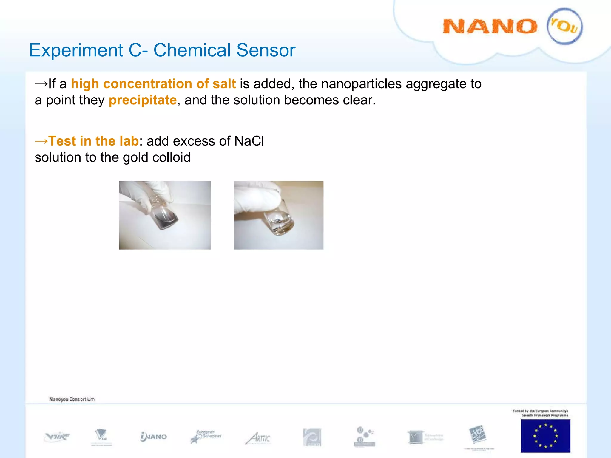 Experiment C- Chemical Sensor If a  high concentration of salt  is added, the nanoparticles aggregate to a point they  precipitate , and the solution becomes clear.  Test in the lab : add excess of NaCl solution to the gold colloid 