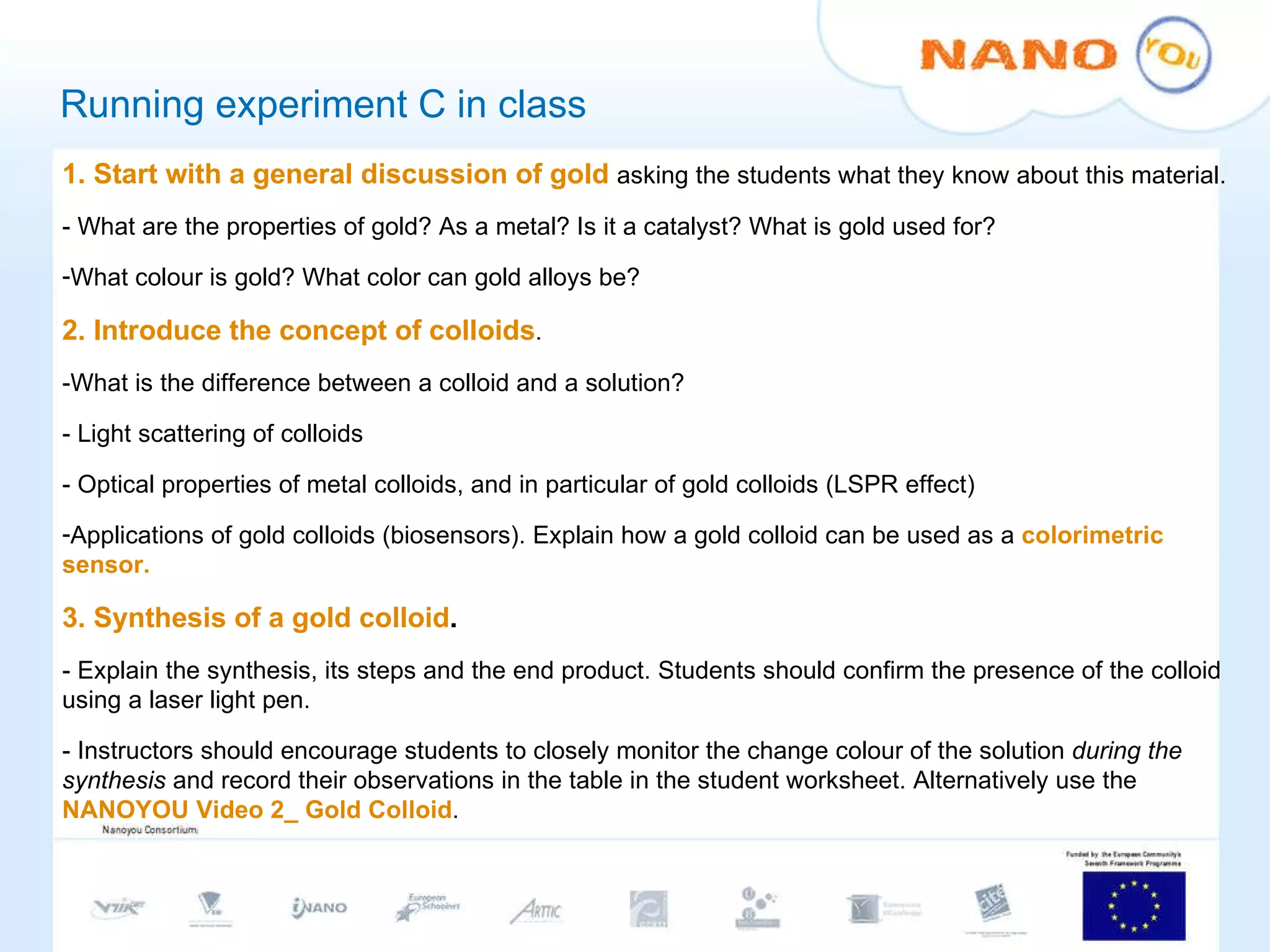 Running experiment C in class 1.   Start with a general discussion of gold   asking the students what they know about this material.  - What are the properties of gold? As a metal? Is it a catalyst? What is gold used for? What colour is gold?  What color can gold alloys be? 2.   Introduce the concept of colloids . -What is the difference between a colloid and a solution? - Light scattering of colloids - Optical properties of metal colloids, and in particular of gold colloids (LSPR effect) Applications of gold colloids (biosensors). Explain how a gold colloid can be used as a  colorimetric sensor. 3.   Synthesis of a gold colloid .  - Explain the synthesis, its steps and the end product. Students should confirm the presence of the colloid using a laser light pen. - Instructors should encourage students to closely monitor the change colour of the solution  during the synthesis  and record their observations in the table in the student worksheet. Alternatively use the  NANOYOU Video 2_ Gold Colloid . 