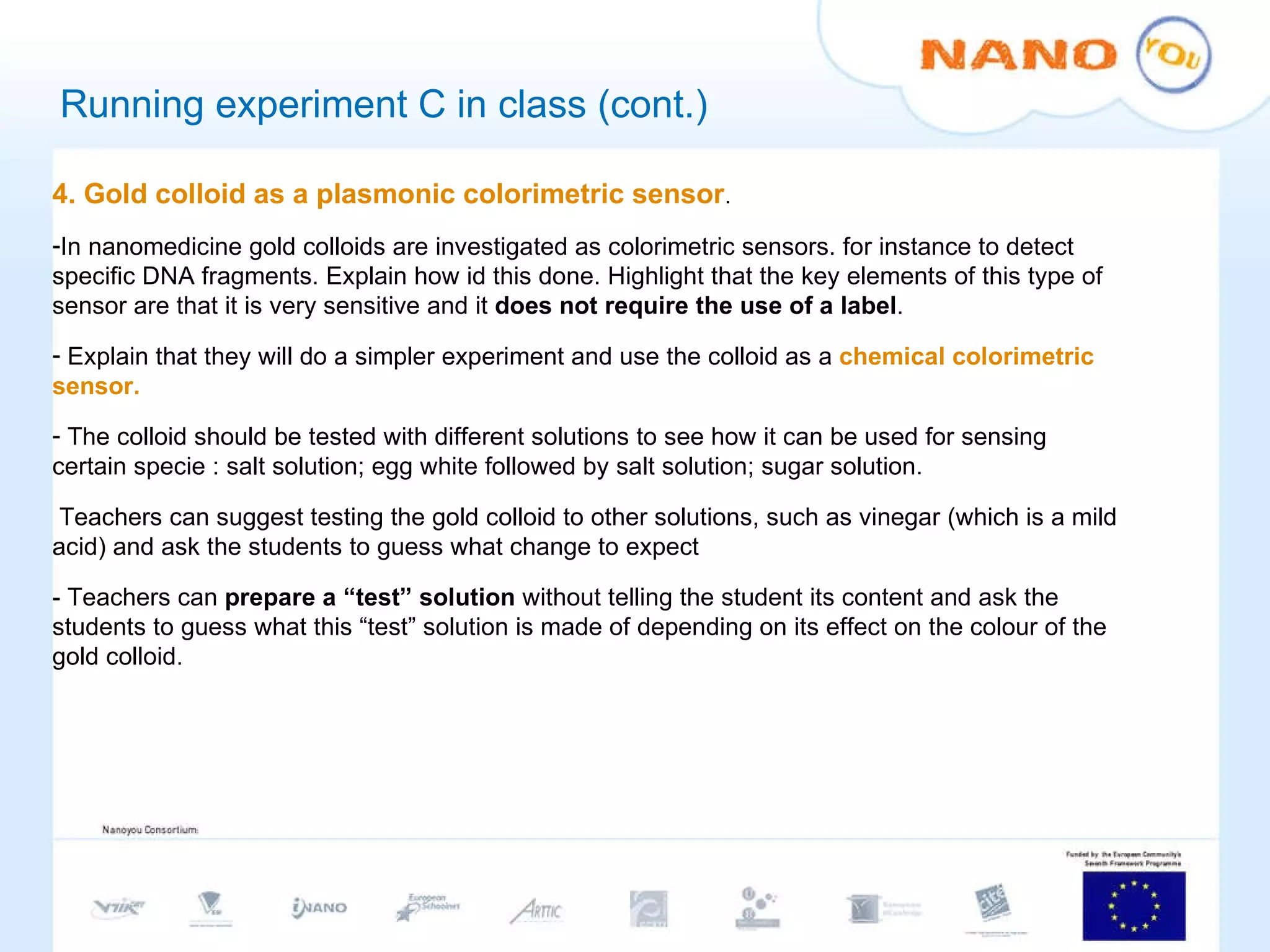 Running experiment C in class (cont.) 4. Gold colloid as a plasmonic colorimetric sensor .  In nanomedicine gold colloids are investigated as colorimetric sensors. for instance to detect specific DNA fragments. Explain how id this done. Highlight that the key elements of this type of sensor are that it is very sensitive and it  does not require the use of a label . Explain that they will do a simpler experiment and use the colloid as a  chemical colorimetric sensor. The colloid should be tested with different solutions to see how it can be used for sensing certain specie : salt solution; egg white followed by salt solution; sugar solution. Teachers can suggest testing the gold colloid to other solutions, such as vinegar (which is a mild acid) and ask the students to guess what change to expect - Teachers can  prepare a “test” solution  without telling the student its content and ask the students to guess what this “test” solution is made of depending on its effect on the colour of the gold colloid. 