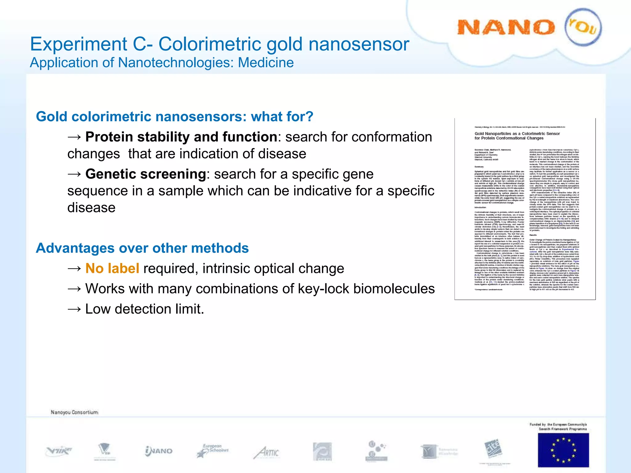 Experiment C- Colorimetric gold nanosensor Application of Nanotechnologies: Medicine Gold colorimetric nanosensors: what for? Protein stability and function : search for conformation changes  that are indication of disease Genetic screening : search for a specific gene sequence in a sample which can be indicative for a specific disease Advantages over other methods No label  required, intrinsic optical change  Works with many combinations of key-lock biomolecules Low detection limit. 
