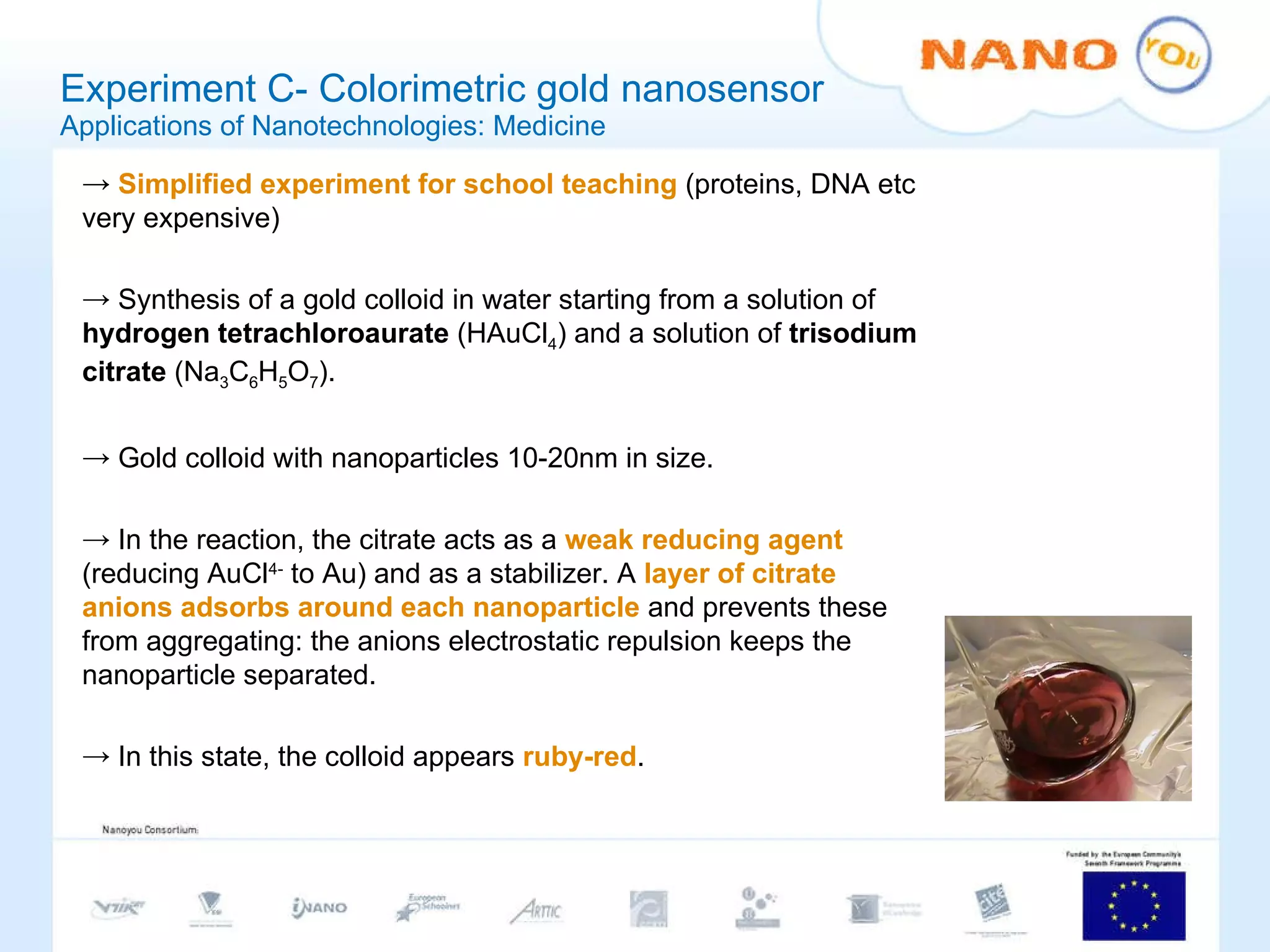 Experiment C- Colorimetric gold nanosensor Applications of Nanotechnologies: Medicine Simplified experiment for school teaching  (proteins, DNA etc very expensive) Synthesis of a gold colloid in water starting from a solution of  hydrogen tetrachloroaurate  (HAuCl 4 )   and a solution of  trisodium citrate  (Na 3 C 6 H 5 O 7 ). Gold colloid with nanoparticles 10-20nm in size. In the reaction, the citrate acts as a  weak reducing agent  (reducing AuCl 4-  to Au) and as a stabilizer. A  layer of citrate anions adsorbs around each nanoparticle  and prevents these from aggregating: the anions electrostatic repulsion keeps the nanoparticle separated.  In this state, the colloid appears  ruby-red .  