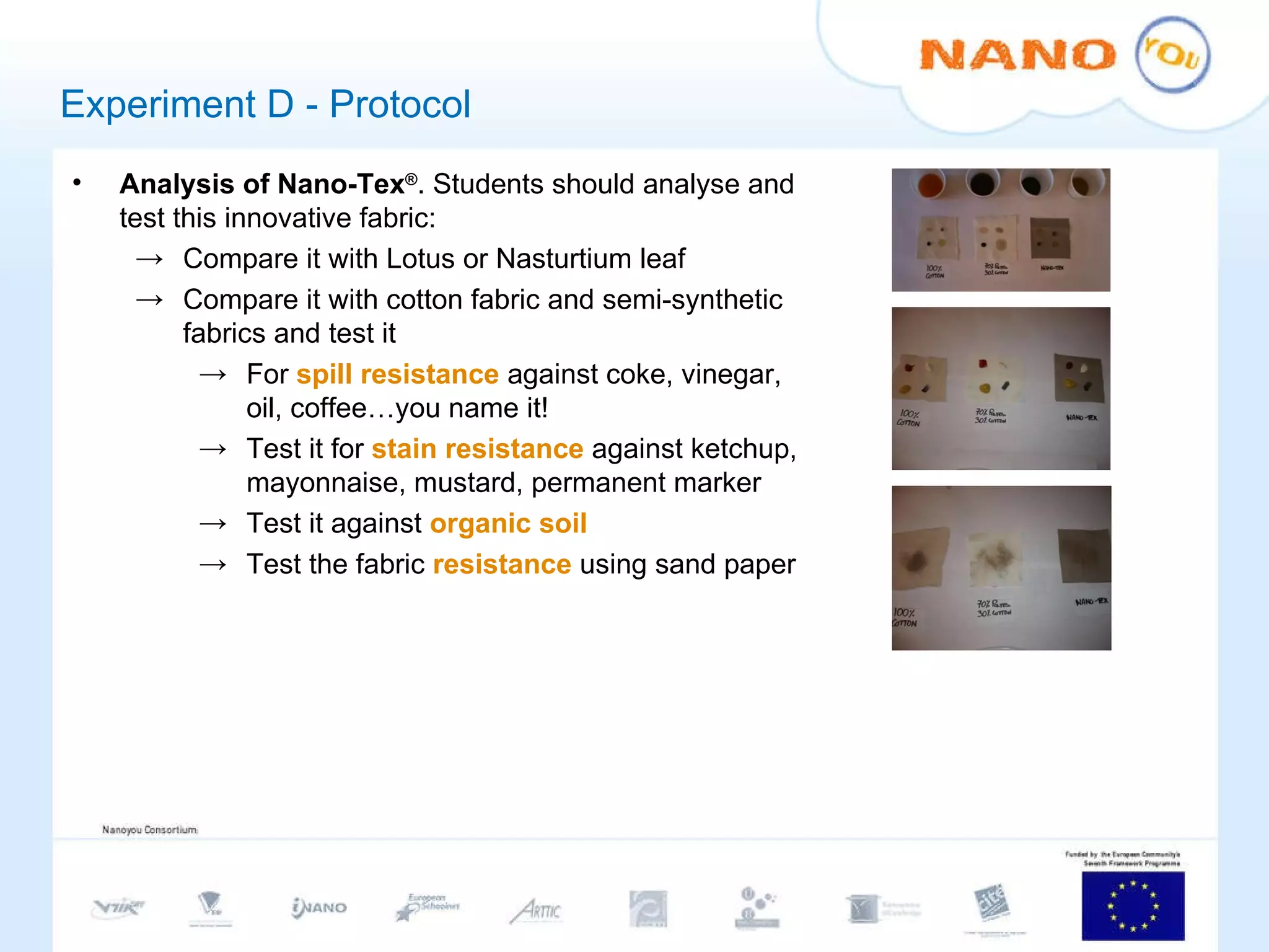 Experiment D - Protocol Analysis of Nano-Tex ® . Students should analyse and test this innovative fabric: Compare it with Lotus or Nasturtium leaf Compare it with cotton fabric and semi-synthetic fabrics and test it For  spill resistance  against coke, vinegar, oil, coffee…you name it! Test it for  stain resistance  against ketchup, mayonnaise, mustard, permanent marker Test it against  organic soil Test the fabric  resistance  using sand paper 