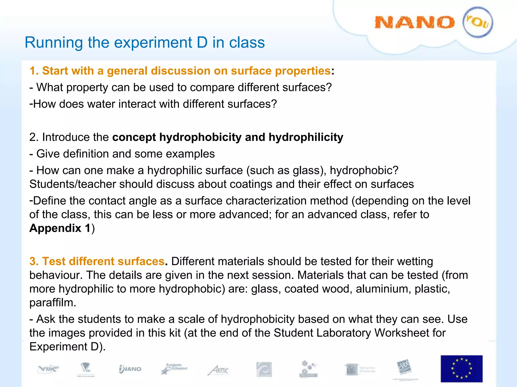 Running the experiment D in class 1. Start with a general discussion on surface properties : - What property can be used to compare different surfaces? How does water interact with different surfaces? 2. Introduce the  concept hydrophobicity and hydrophilicity - Give definition and some examples - How can one make a hydrophilic surface (such as glass), hydrophobic? Students/teacher should discuss about coatings and their effect on surfaces Define the contact angle as a surface characterization method (depending on the level of the class, this can be less or more advanced; for an advanced class, refer to  Appendix 1 ) 3. Test different surfaces .  Different materials should be tested for their wetting behaviour. The details are given in the next session. Materials that can be tested (from more hydrophilic to more hydrophobic) are: glass, coated wood, aluminium, plastic, paraffilm.  - Ask the students to make a scale of hydrophobicity based on what they can see. Use the images provided in this kit (at the end of the Student Laboratory Worksheet for Experiment D). 