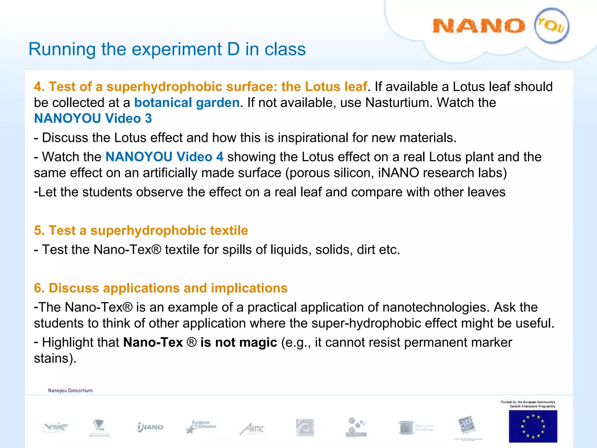 Running the experiment D in class 4. Test of a superhydrophobic surface: the Lotus leaf . If available a Lotus leaf should be collected at a  botanical garden . If not available, use Nasturtium. Watch the  NANOYOU Video 3 - Discuss the Lotus effect and how this is inspirational for new materials.  - Watch the  NANOYOU Video 4  showing the Lotus effect on a real Lotus plant and the same effect on an artificially made surface (porous silicon, iNANO research labs) Let the students observe the effect on a real leaf and compare with other leaves 5. Test a superhydrophobic textile - Test the Nano-Tex® textile for spills of liquids, solids, dirt etc.    6. Discuss applications and implications The Nano-Tex® is an example of a practical application of nanotechnologies. Ask the students to think of other application where the super-hydrophobic effect might be useful. Highlight that  Nano-Tex  ®  is not magic  (e.g., it cannot resist permanent marker stains).  
