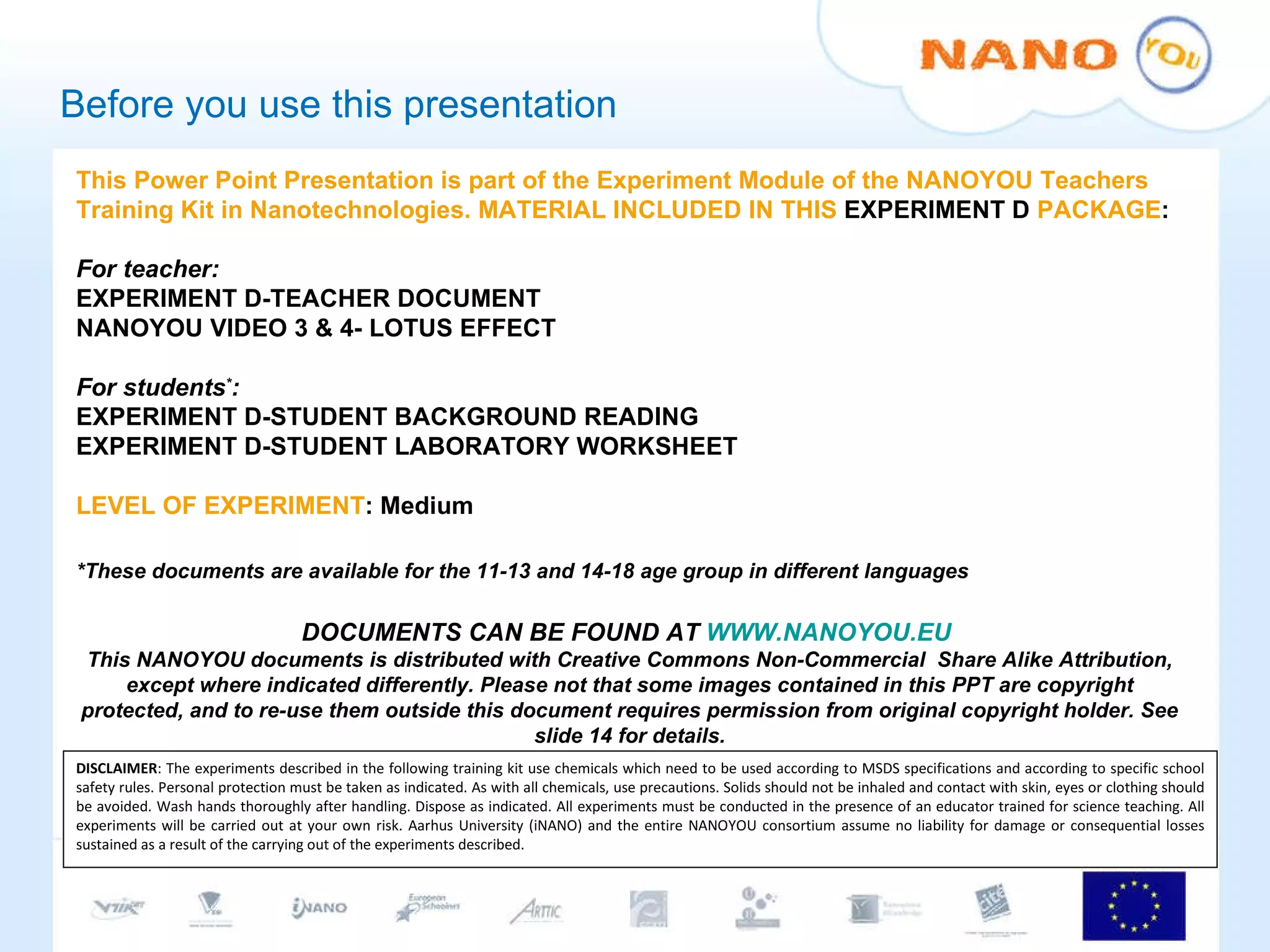 Before you use this presentation This Power Point Presentation is part of the Experiment Module of the NANOYOU Teachers Training Kit in Nanotechnologies. MATERIAL INCLUDED IN THIS  EXPERIMENT D  PACKAGE : For teacher: EXPERIMENT D-TEACHER DOCUMENT NANOYOU VIDEO 3 & 4- LOTUS EFFECT For students * : EXPERIMENT D-STUDENT BACKGROUND READING  EXPERIMENT D-STUDENT LABORATORY WORKSHEET    LEVEL OF EXPERIMENT : Medium *These documents are available for the 11-13 and 14-18 age group in different languages DOCUMENTS CAN BE FOUND AT  WWW.NANOYOU.EU   This NANOYOU documents is distributed with Creative Commons Non-Commercial  Share Alike Attribution, except where indicated differently. Please not that some images contained in this PPT are copyright protected, and to re-use them outside this document requires permission from original copyright holder. See slide 14 for details. DISCLAIMER : The experiments described in the following training kit use chemicals which need to be used according to MSDS specifications and according to specific school safety rules. Personal protection must be taken as indicated. As with all chemicals, use precautions. Solids should not be inhaled and contact with skin, eyes or clothing should be avoided. Wash hands thoroughly after handling. Dispose as indicated. All experiments must be conducted in the presence of an educator trained for science teaching. All experiments will be carried out at your own risk. Aarhus University (iNANO) and the entire NANOYOU consortium assume no liability for damage or consequential losses sustained as a result of the carrying out of the experiments described. 