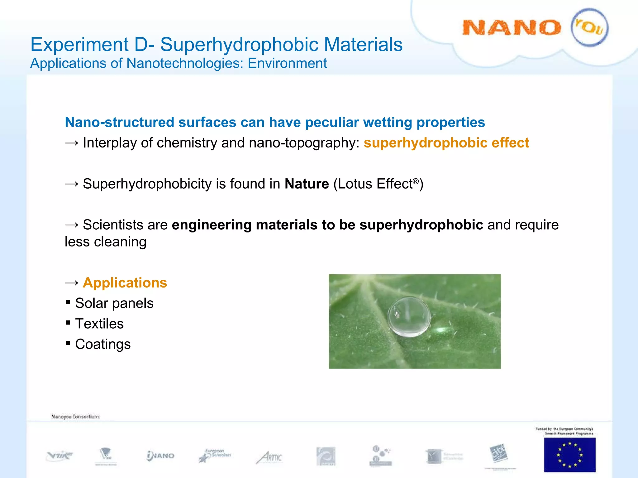 Experiment D- Superhydrophobic Materials Applications of Nanotechnologies: Environment Nano-structured surfaces can have peculiar wetting properties Interplay of chemistry and nano-topography:  superhydrophobic effect Superhydrophobicity is found in  Nature  (Lotus Effect ® ) Scientists are  engineering materials to be superhydrophobic  and require less cleaning Applications Solar panels Textiles Coatings 