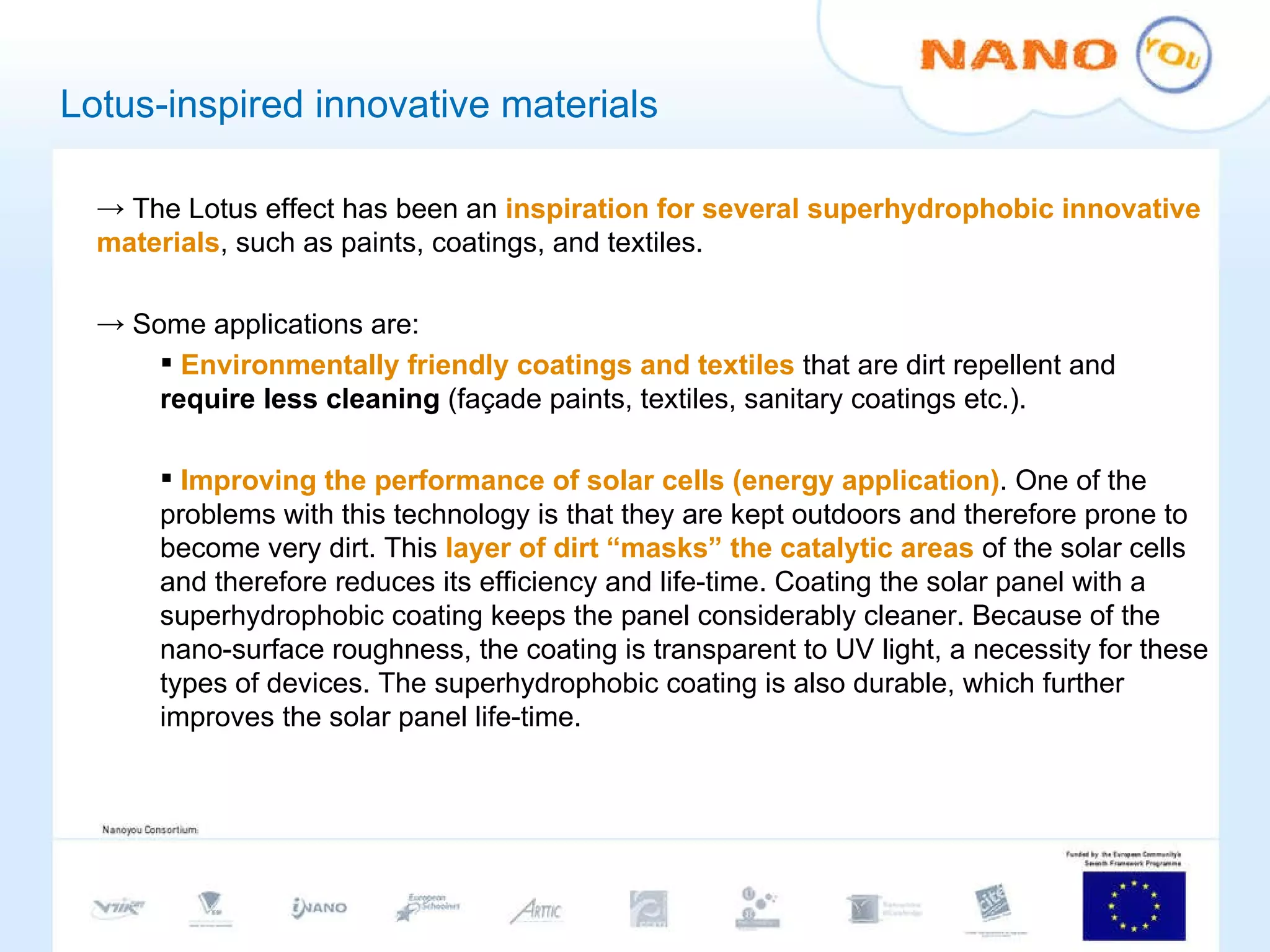 Lotus-inspired innovative materials The Lotus effect has been an  inspiration for several superhydrophobic innovative materials , such as paints, coatings, and textiles.  Some applications are: Environmentally friendly coatings and textiles  that are dirt repellent and  require less cleaning  (façade paints, textiles, sanitary coatings etc.).  Improving the performance of solar cells (energy application) . One of the problems with this technology is that they are kept outdoors and therefore prone to become very dirt. This  layer of dirt “masks” the catalytic areas  of the solar cells and therefore reduces its efficiency and life-time. Coating the solar panel with a superhydrophobic coating keeps the panel considerably cleaner. Because of the nano-surface roughness, the coating is transparent to UV light, a necessity for these types of devices. The superhydrophobic coating is also durable, which further improves the solar panel life-time.  