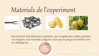 Materials de l’experiment
Necessitem:Dos llimones o patates ,dos cargols,dos cables positius
i un negatiu una moneda y alguna cosa que es pugui encendre com
un rellotge etc…
 