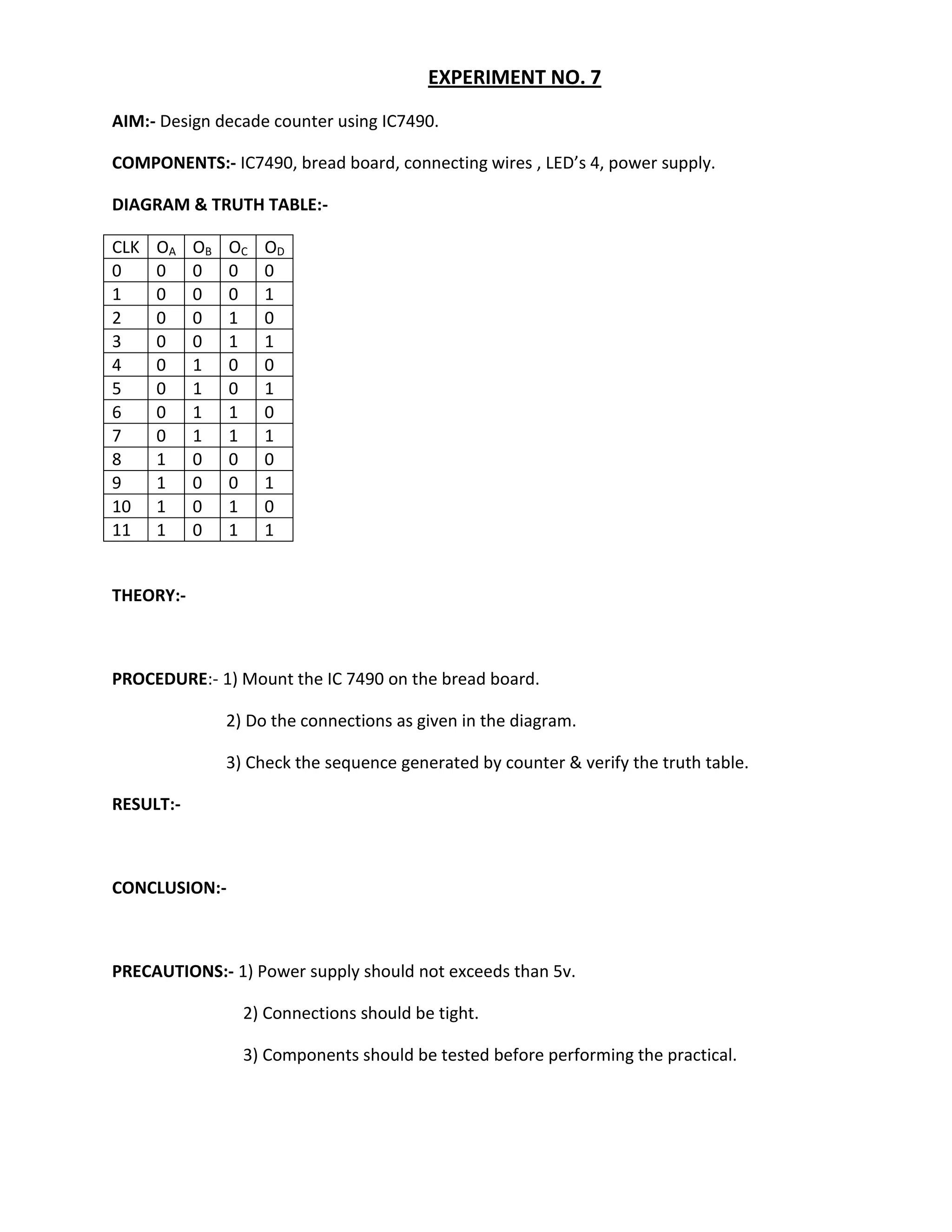 EXPERIMENT NO. 7
AIM:- Design decade counter using IC7490.

COMPONENTS:- IC7490, bread board, connecting wires , LED’s 4, power supply.

DIAGRAM & TRUTH TABLE:-

CLK   OA   OB   OC   OD
0     0    0    0    0
1     0    0    0    1
2     0    0    1    0
3     0    0    1    1
4     0    1    0    0
5     0    1    0    1
6     0    1    1    0
7     0    1    1    1
8     1    0    0    0
9     1    0    0    1
10    1    0    1    0
11    1    0    1    1


THEORY:-



PROCEDURE:- 1) Mount the IC 7490 on the bread board.

                2) Do the connections as given in the diagram.

                3) Check the sequence generated by counter & verify the truth table.

RESULT:-



CONCLUSION:-



PRECAUTIONS:- 1) Power supply should not exceeds than 5v.

                  2) Connections should be tight.

                  3) Components should be tested before performing the practical.
 