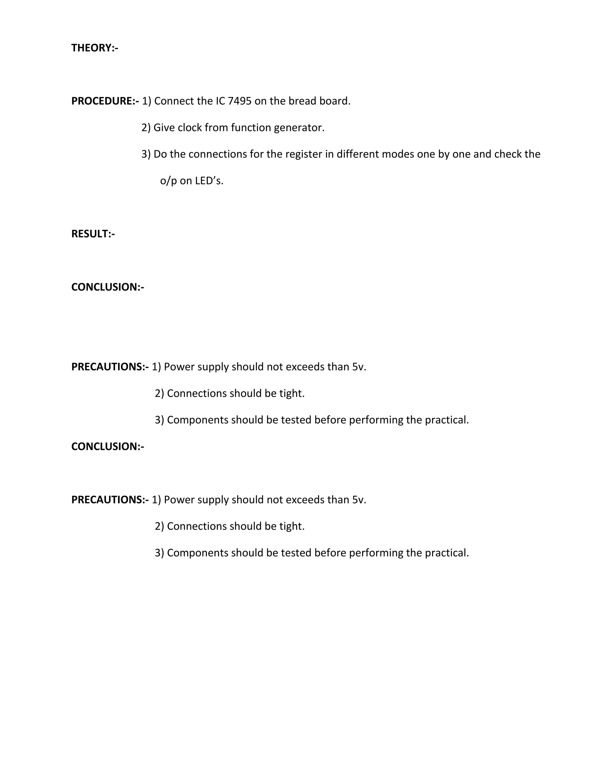 THEORY:-



PROCEDURE:- 1) Connect the IC 7495 on the bread board.

             2) Give clock from function generator.

             3) Do the connections for the register in different modes one by one and check the

                 o/p on LED’s.



RESULT:-



CONCLUSION:-




PRECAUTIONS:- 1) Power supply should not exceeds than 5v.

                2) Connections should be tight.

                3) Components should be tested before performing the practical.

CONCLUSION:-



PRECAUTIONS:- 1) Power supply should not exceeds than 5v.

                2) Connections should be tight.

                3) Components should be tested before performing the practical.
 
