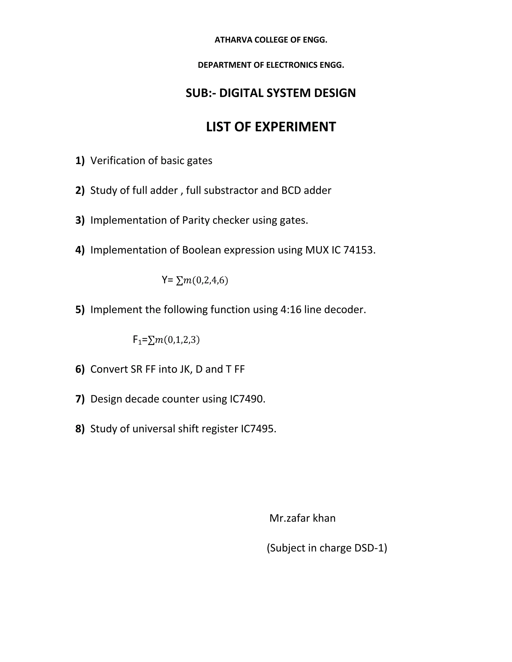 ATHARVA COLLEGE OF ENGG.

                          DEPARTMENT OF ELECTRONICS ENGG.


                        SUB:- DIGITAL SYSTEM DESIGN

                            LIST OF EXPERIMENT

1) Verification of basic gates

2) Study of full adder , full substractor and BCD adder

3) Implementation of Parity checker using gates.

4) Implementation of Boolean expression using MUX IC 74153.

                  Y=

5) Implement the following function using 4:16 line decoder.

            F1=

6) Convert SR FF into JK, D and T FF

7) Design decade counter using IC7490.

8) Study of universal shift register IC7495.




                                            Mr.zafar khan

                                            (Subject in charge DSD-1)
 