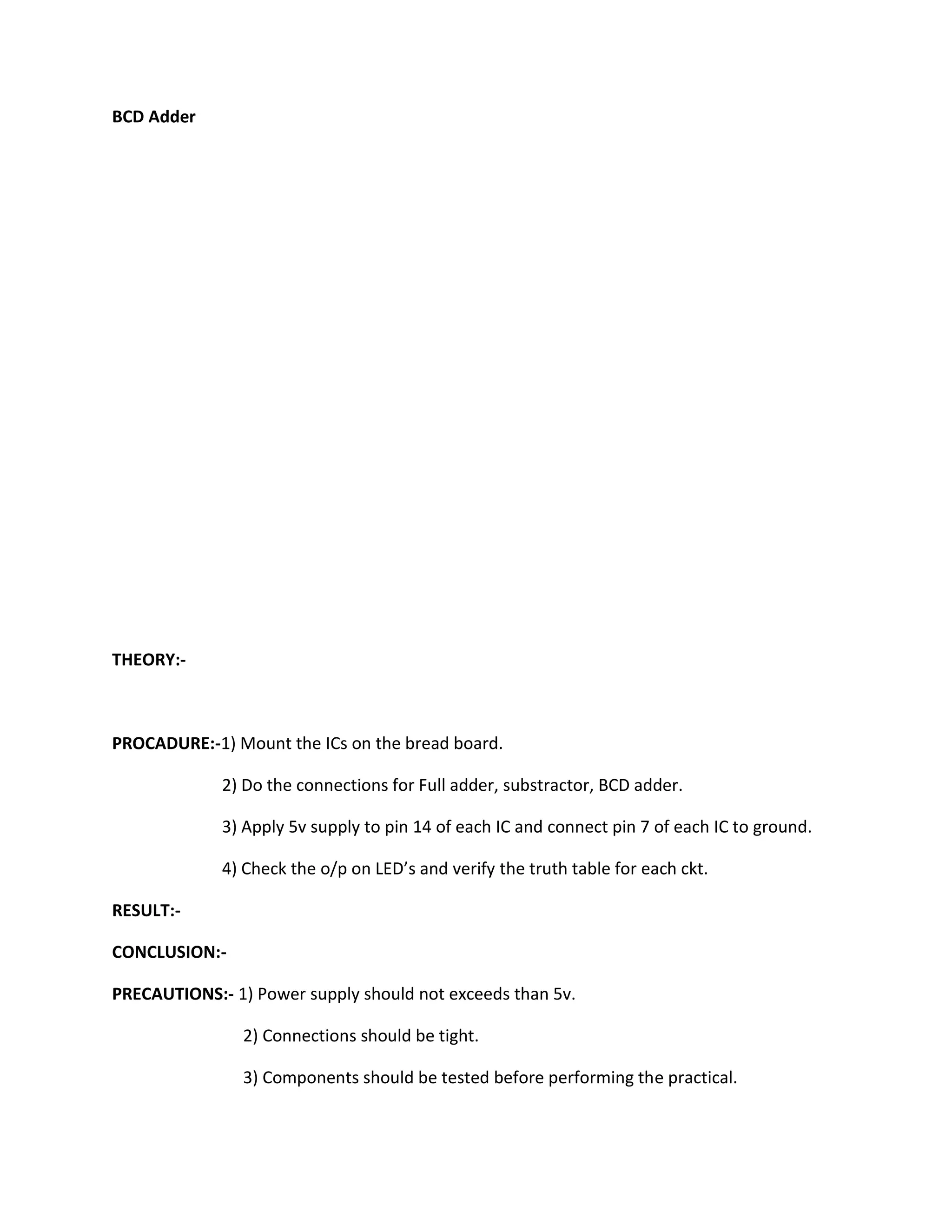 BCD Adder




THEORY:-



PROCADURE:-1) Mount the ICs on the bread board.

             2) Do the connections for Full adder, substractor, BCD adder.

             3) Apply 5v supply to pin 14 of each IC and connect pin 7 of each IC to ground.

             4) Check the o/p on LED’s and verify the truth table for each ckt.

RESULT:-

CONCLUSION:-

PRECAUTIONS:- 1) Power supply should not exceeds than 5v.

                2) Connections should be tight.

                3) Components should be tested before performing the practical.
 