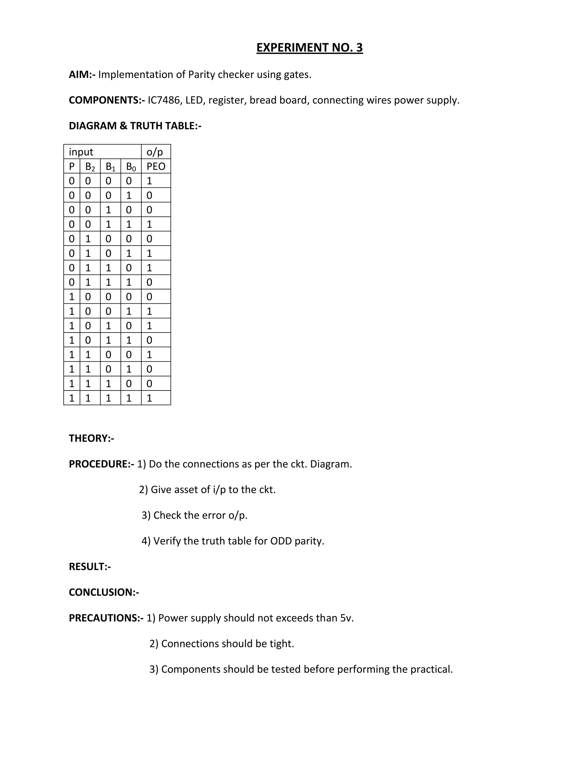 EXPERIMENT NO. 3
AIM:- Implementation of Parity checker using gates.

COMPONENTS:- IC7486, LED, register, bread board, connecting wires power supply.

DIAGRAM & TRUTH TABLE:-

input              o/p
P B2    B1   B0    PEO
0 0     0    0     1
0 0     0    1     0
0 0     1    0     0
0 0     1    1     1
0 1     0    0     0
0 1     0    1     1
0 1     1    0     1
0 1     1    1     0
1 0     0    0     0
1 0     0    1     1
1 0     1    0     1
1 0     1    1     0
1 1     0    0     1
1 1     0    1     0
1 1     1    0     0
1 1     1    1     1


THEORY:-

PROCEDURE:- 1) Do the connections as per the ckt. Diagram.

                  2) Give asset of i/p to the ckt.

                  3) Check the error o/p.

                  4) Verify the truth table for ODD parity.

RESULT:-

CONCLUSION:-

PRECAUTIONS:- 1) Power supply should not exceeds than 5v.

                    2) Connections should be tight.

                    3) Components should be tested before performing the practical.
 