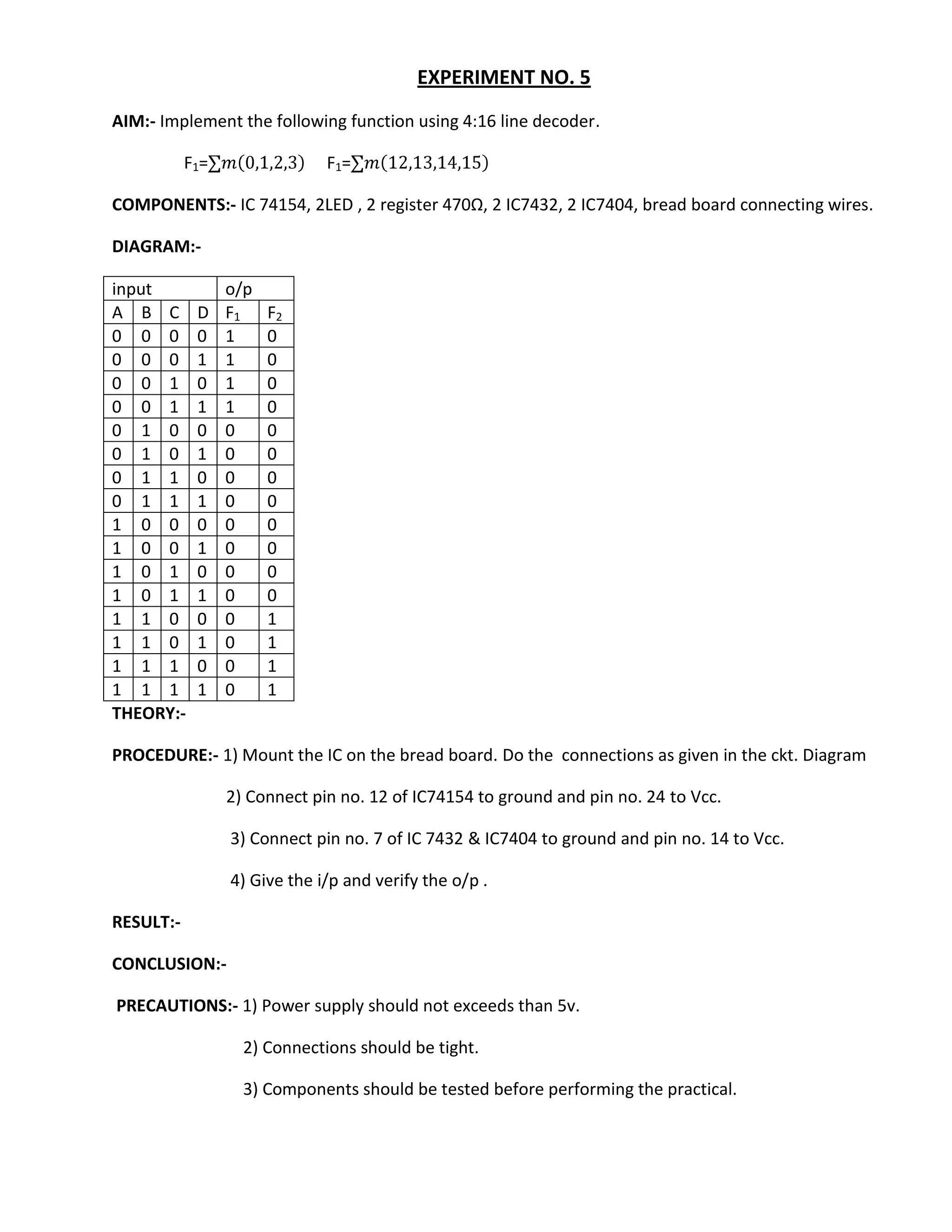 EXPERIMENT NO. 5
AIM:- Implement the following function using 4:16 line decoder.

           F 1=                F 1=

COMPONENTS:- IC 74154, 2LED , 2 register 470Ω, 2 IC7432, 2 IC7404, bread board connecting wires.

DIAGRAM:-

input             o/p
A B C        D    F1    F2
0 0 0        0    1     0
0 0 0        1    1     0
0 0 1        0    1     0
0 0 1        1    1     0
0 1 0        0    0     0
0 1 0        1    0     0
0 1 1        0    0     0
0 1 1        1    0     0
1 0 0        0    0     0
1 0 0        1    0     0
1 0 1        0    0     0
1 0 1        1    0     0
1 1 0        0    0     1
1 1 0        1    0     1
1 1 1        0    0     1
1 1 1        1    0     1
THEORY:-

PROCEDURE:- 1) Mount the IC on the bread board. Do the connections as given in the ckt. Diagram

                  2) Connect pin no. 12 of IC74154 to ground and pin no. 24 to Vcc.

                  3) Connect pin no. 7 of IC 7432 & IC7404 to ground and pin no. 14 to Vcc.

                  4) Give the i/p and verify the o/p .

RESULT:-

CONCLUSION:-

PRECAUTIONS:- 1) Power supply should not exceeds than 5v.

                    2) Connections should be tight.

                    3) Components should be tested before performing the practical.
 