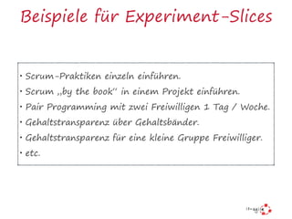 Beispiele für Experiment-Slices
• Scrum-Praktiken einzeln einführen.
• Scrum „by the book“ in einem Projekt einführen.
• Pair Programming mit zwei Freiwilligen 1 Tag / Woche.
• Gehaltstransparenz über Gehaltsbänder.
• Gehaltstransparenz für eine kleine Gruppe Freiwilliger.
• etc.
 
